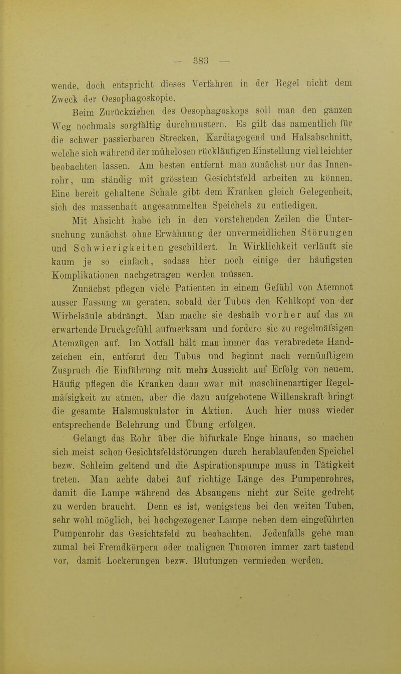 wende, doch entspricht dieses Verfahren in der Kegel nicht dem Zweck der Oesophagoskopie. Beim Zurückziehen des Oesophagoskops soll man den ganzen Weg nochmals sorgfältig durchmustern. Bs gilt das namentlich für die schwer passierbaren Strecken, Kardiagegend und Halsabschnitt, welche sich während der mühelosen rückläufigen Einstellung viel leichter beobachten lassen. Am besten entfernt man zunächst nur das Innen- rohr, um ständig mit grösstem Gesichtsfeld arbeiten zu können. Eine bereit gehaltene Schale gibt dem Kranken gleich Gelegenheit, sich des massenhaft angesammelten Speichels zu entledigen. Mit Absicht habe ich in den vorstehenden Zeilen die Unter- suchung zunächst ohne Erwähnung der unvermeidlichen Störungen und Schwierigkeiten geschildert. In Wirklichkeit verläuft sie kaum je so einfach, sodass hier noch einige der häufigsten Komplikationen nachgetragen werden müssen. Zunächst pflegen viele Patienten in einem Gefühl von Atemnot ausser Fassung zu geraten, sobald der Tubus den Kehlkopf von der Wirbelsäule abdrängt. Man mache sie deshalb vorher auf das zu erwartende Druckgefühl aufmerksam und fordere sie zu regelmäfsigen Atemzügen auf. Im Notfall hält man immer das verabredete Hand- zeichen ein, entfe-rnt den Tubus und beginnt nach vernünftigem Zuspruch die Einführung mit mehs Aussicht auf Erfolg von neuem. Häufig pflegen die Kranken dann zwar mit maschinenartiger Kegel- mäfsigkeit zu atmen, aber die dazu aufgebotene Willenskraft bringt die gesamte Halsmuskulator in Aktion. Auch hier muss wieder entsprechende Belehrung und Übung erfolgen. Gelangt das Kohr über die bifurkale Enge hinaus, so machen sich meist schon Gesichtsfeldstörungen durch herablaufenden Speichel bezw. Schleim geltend und die Aspirationspumpe muss in Tätigkeit treten. Man achte dabei äuf richtige Länge des Pumpenrohres, damit die Lampe während des Absaugens nicht zur Seite gedreht zu werden braucht. Denn es ist, wenigstens bei den weiten Tuben, sehr wohl möglich, bei hochgezogener Lampe neben dem eingeführten Pumpenrohr das Gesichtsfeld zu beobachten. Jedenfalls gehe man zumal bei Fremdkörpern oder malignen Tumoren immer zart tastend vor, damit Lockenmgen bezw. Blutungen vermieden werden.