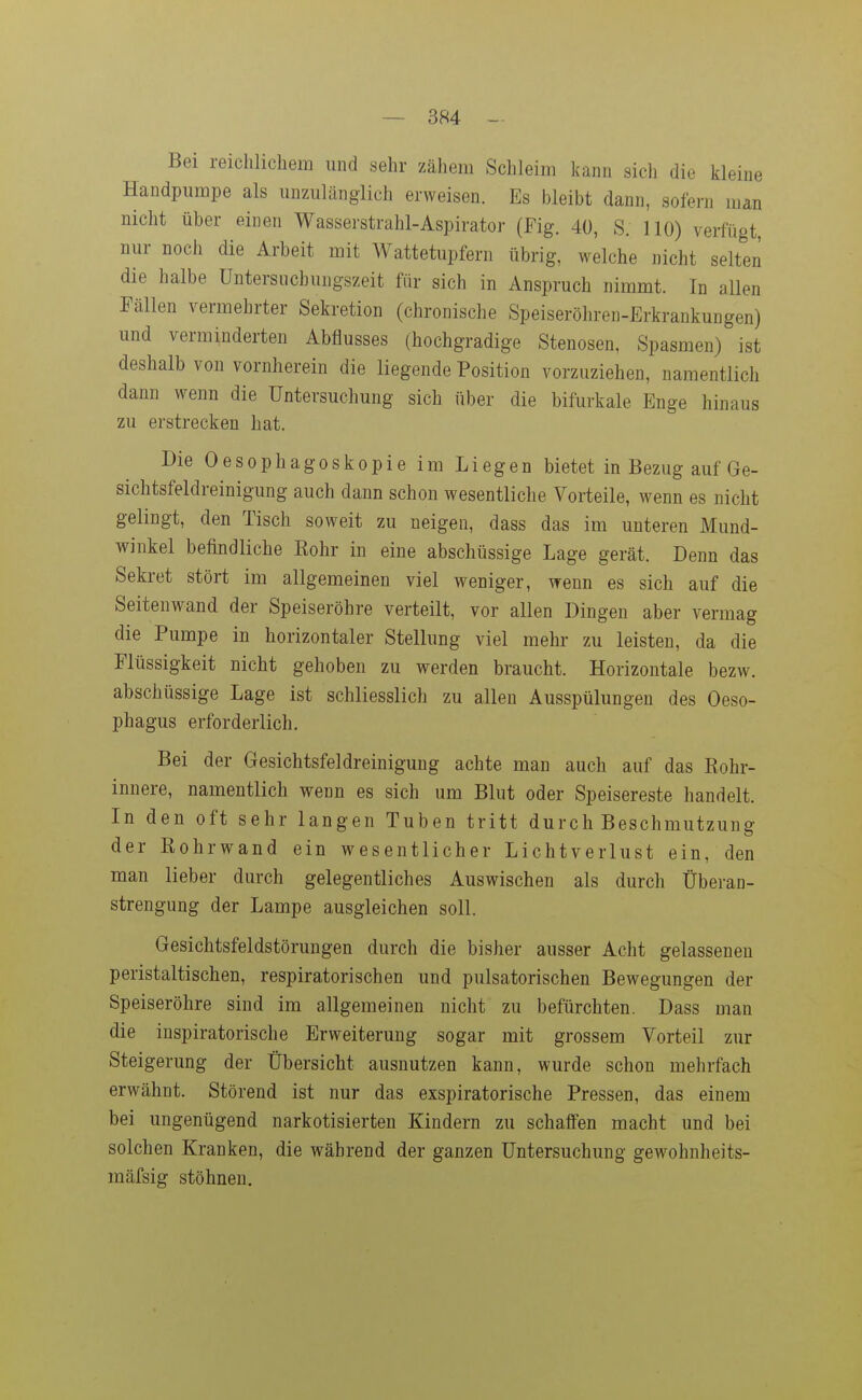 Bei reichlichem und sehr zähem Schleim kann sich die kleine Handpiimpe als imzulänglich erweisen. Es bleibt dann, sofern man nicht über einen Wasserstrahl-Aspirator (Fig. 40, S. 110) verfügt, nur noch die Arbeit mit Wattetupfern übrig, welche nicht selten die halbe Untersuchungszeit für sich in Anspruch nimmt. In allen Fällen vermehrter Sekretion (chronische Speiseröhren-Erkrankungen) und verminderten Abflusses (hochgradige Stenosen, Spasmen) ist deshalb von vornherein die liegende Position vorzuziehen, namentlich dann wenn die Untersuchung sich über die bifurkale Enge hinaus zu erstrecken hat. Die Oesophagoskopie im Liegen bietet in Bezug auf Ge- sichtsfeldreinigung auch dann schon wesentliche Vorteile, wenn es nicht gelingt, den Tisch soweit zu neigen, dass das im unteren Mund- winkel befindliche Eohr in eine abschüssige Lage gerät. Denn das Sekret stört im allgemeinen viel weniger, wenn es sich auf die Seitenwand der Speiseröhre verteilt, vor allen Dingen aber vermag die Pumpe in horizontaler Stellung viel mehr zu leisten, da die Flüssigkeit nicht gehoben zu werden braucht. Horizontale bezw. abschüssige Lage ist schliesslich zu allen Ausspülungen des Oeso- phagus erforderlich. Bei der Gesichtsfeldreinigung achte man auch auf das Rohr- innere, namentlich wenn es sich um Blut oder Speisereste handelt. In den oft sehr langen Tuben tritt durch Beschmutzung der Eohrwand ein wesentlicher Lichtverlust ein, den man lieber durch gelegentliches Auswischen als durch Überan- strengung der Lampe ausgleichen soll. Gesichtsfeldstörungen durch die bisher ausser Acht gelassenen peristaltischen, respiratorischen und pulsatorischen Bewegungen der Speiseröhre sind im allgemeinen nicht zu befürchten. Dass man die iuspiratorische Erweiterung sogar mit grossem Vorteil zur Steigerung der Übersicht ausnutzen kann, wurde schon mehrfach erwähnt. Störend ist nur das exspiratorische Pressen, das einem bei ungenügend narkotisierten Kindern zu schaffen macht und bei solchen Kranken, die während der ganzen Untersuchung gewohnheits- mäfsig stöhnen.