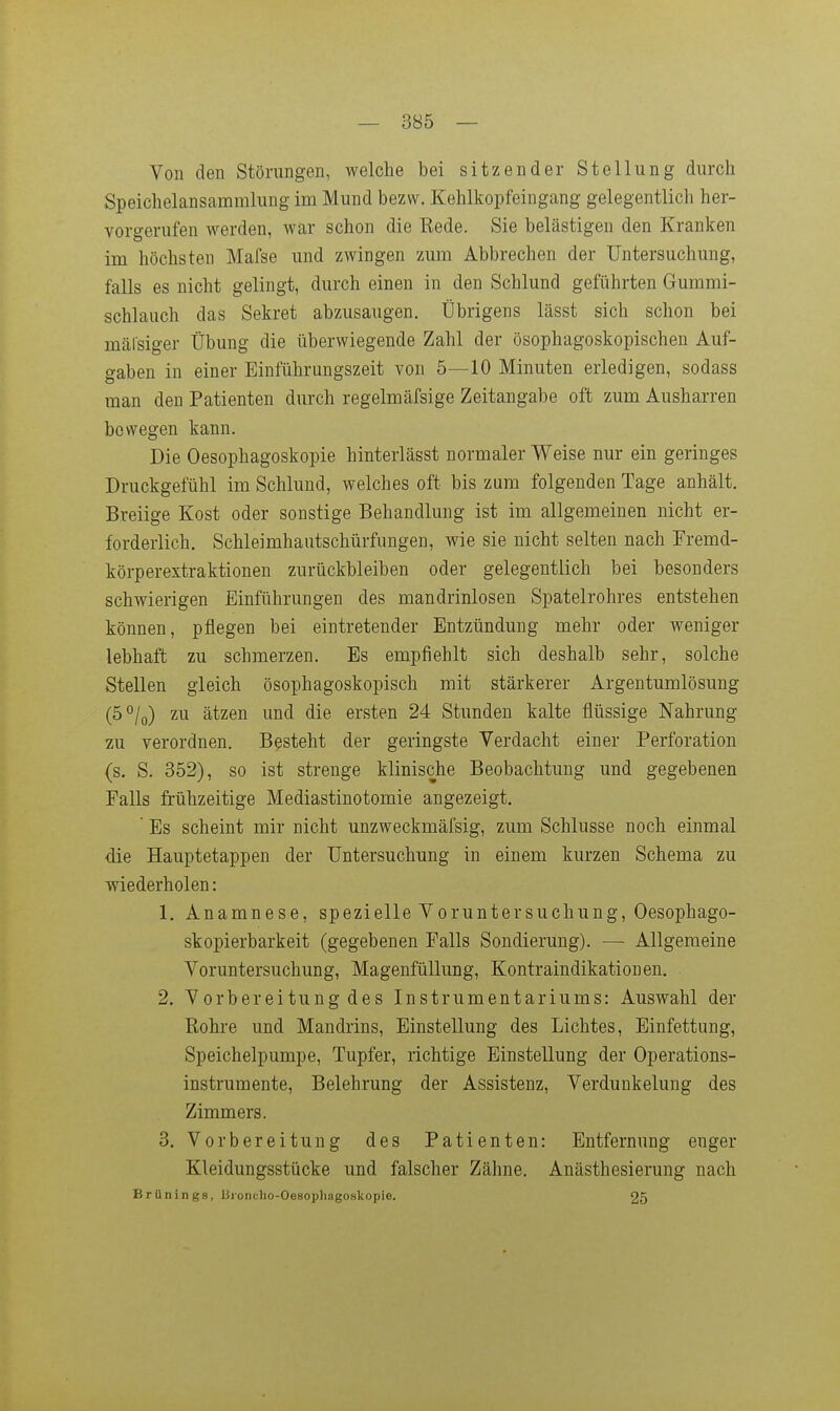 Von den Störungen, welche bei sitzender Stellung durch Speichelansammlung im Mund bezw. Kehlkopfeingang gelegentlich her- vorgerufen werden, war schon die Rede. Sie belästigen den Kranken im höchsten Mafse und zwingen zum Abbrechen der Untersuchung, falls es nicht gelingt, durch einen in den Schlund geführten Gummi- schlauch das Sekret abzusaugen. Übrigens lässt sich schon bei mälsiger Übung die überwiegende Zahl der ösophagoskopischeu Auf- gaben in einer Einführungszeit von 5—10 Minuten erledigen, sodass man den Patienten durch regelmäfsige Zeitangabe oft zum Ausharren bewegen kann. Die Oesophagoskopie hinterlässt normaler Weise nur ein geringes Druckgefühl im Schlund, welches oft bis zum folgenden Tage anhält. Breiige Kost oder sonstige Behandlung ist im allgemeinen nicht er- forderlich. Schleimhautschürfungen, wie sie nicht selten nach Fremd- körperextraktionen zurückbleiben oder gelegentlich bei besonders schwierigen Einführungen des mandrinlosen Spatelrohres entstehen können, pflegen bei eintretender Entzündung mehr oder weniger lebhaft zu schmerzen. Es empfiehlt sich deshalb sehr, solche Stellen gleich ösophagoskopisch mit stärkerer Argentumlösung (5°/o) zu ätzen und die ersten 24 Stunden kalte flüssige Nahrung zu verordnen. Besteht der geringste Verdacht einer Perforation (s. S. 352), so ist strenge klinische Beobachtung und gegebenen Falls frühzeitige Mediastinotomie angezeigt, ' Es scheint mir nicht unzweckmäfsig, zum Schlüsse noch einmal die Hauptetappen der Untersuchung in einem kurzen Schema zu ■wiederholen: 1. Anamnese, spezielle Vorunter suchung, Oesophago- skopierbarkeit (gegebenen Falls Sondierung). — Allgemeine Voruntersuchung, Magenfüllung, Kontraindikationen. 2. Vorbereitung des Instrumentariums: Auswahl der Rohre und Mandrins, Einstellung des Lichtes, Einfettung, Speichelpumpe, Tupfer, richtige Einstellung der Operations- instrumente, Belehrung der Assistenz, Verdunkelung des Zimmers. 3. Vorbereitung des Patienten: Entfernung enger Kleidungsstücke und falscher Zähne. Anästhesierung nach Brünings, Bioncho-Oesophagoskopie. 25