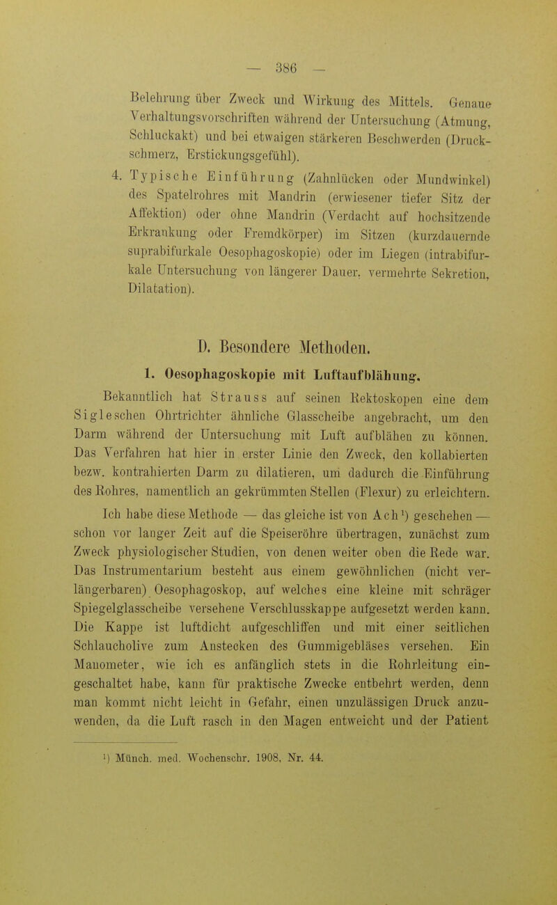 Belehrung über Zweck und Wirkung des Mittels. Genaue Verhaltungsvorschriften während der Untersuchung (Atmung, Schluckakt) und bei etwaigen stärkeren Beschwerden (Druck- schmerz, Erstickungsgefühl). 4. Typische Einführung (Zahnlücken oder Mundwinkel) des Spatelrohres mit Mandrin (erwiesener tiefer Sitz der Affektion) oder ohne Mandrin (Verdacht auf hochsitzende Erkrankung oder Fremdkörper) im Sitzen (kurzdauernde suprabifurkale Oesophagoskopie) oder im Liegen (intrabifur- kale Untersuchung von längerei- Dauer, vermehrte Sekretion, Dilatation). D. Besondere Methoden. 1. Oesophagoskopie mit Luftaufblähungr. Bekanntlich hat Strauss auf seinen liektoskopen eine dem Si gl eschen Ohrtrichter ähnliche Glasscheibe angebracht, um den Darm während der Untersuchung mit Luft aufblähen zu können. Das Verfahren hat hier in erster Linie den Zweck, den kollabierten bezw. kontrahierten Darm zu diktieren, uni dadurch die Einführung des Kohres, namentlich an gekrümmten Stellen (Flexur) zu erleichtern. Ich habe diese Methode — das gleiche ist von Ach ^) geschehen — schon vor langer Zeit auf die Speiseröhre übertragen, zunächst zum Zweck physiologischer Studien, von denen weiter oben die Rede war. Das Instrumentarium besteht aus einem gewöhnlichen (nicht ver- längerbaren) Oesophagoskop, auf welches eine kleine mit schräger Spiegelglasscheibe versehene Verschlusskappe aufgesetzt werden kann. Die Kappe ist luftdicht aufgeschliffen und mit einer seitlichen Schlaucholive zum Anstecken des Gummigebläses versehen. Ein Manometer, wie ich es anfänglich stets in die Rohrleitung ein- geschaltet habe, kann für praktische Zwecke entbehrt werden, denn man kommt nicht leicht in Gefahr, einen unzulässigen Druck anzu- wenden, da die Luft rasch in den Magen entweicht und der Patient I) Münch, med. Wochenschr. 1908, Nr. 44.