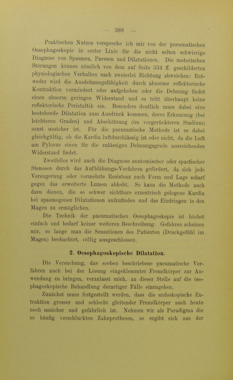 Praktischen Nutzen verspreche ich mir von der pneumatischen Oesophagoskopie in erster Linie für die nicht selten schwierige Diagnose von Spasmen, Paresen und Dilatationen. Die motorischen Störungen können nämlich von dem auf Seite 334 ff. geschilderten physiologischen Verhalten nach zweierlei Eichtung abAveichen: Ent- weder wird die Ausdehnungsfähigkeit durch abnorme reflektorische Kontraktion vermindert oder aufgehoben oder die Dehnung findet einen abnorm geringen Widerstand und es tritt überhaupt keine reflektorische Peristaltik ein. Besonders deutlich muss dabei eine bestehende Dilatation zum Ausdruck kommen, deren Erkennung (bei leichteren Graden) und Abschätzung (im vorgerückteren Stadium) sonst unsicher ist. Für die pneumatische Methode ist es dabei gleichgültig, ob die Kardia luftdurchlässig ist oder nicht, da die Luft am Pylorus einen für die zulässigen Dehnungsgrade ausreichenden Widerstand findet. Zweifellos wird auch die Diagnose anatomischer oder spastischer Stenosen durch das Aufblähungs-Verfahren gefördert, da sich jede Verengerung oder vermehrte Eesistenz nach Form und Lage scharf gegen das erweiterte Lumen abhebt. So kann die Methode auch dazu dienen, die so schwer sichtbare exzentrisch gelegene Kardia bei spasmogenen Dilatationen aufzufinden und das Eindringen in den Magen zu ermöglichen. Die Technik der pneumatischen Oesophagoskopie ist höchst einfach und bedarf keiner weiteren Beschreibung. Gefahren scheinen mir, so lange man die Sensationen des Patienten (Druckgefühl im Magen) beobachtet, völlig ausgeschlossen. 2. Oesophagoskopische Dilatation. Die Versuchung, das soeben beschriebene pneumatische Ver- fahren auch bei der Lösung eingeklemmter Fremdkörper zur An- wendung zu bringen, veranlasst mich, an dieser Stelle auf die öso- phagoskopische Behandlung derartiger Fälle einzugehen. Zunächst muss festgestellt werden, dass die endoskopische Ex- traktion grosser und schlecht gleitender Fremdkörper auch heute noch unsicher und gefährlich ist. Nehmen wir als Paradigma die so häufig verschluckten Zahnprothesen, so ergibt sich aus der
