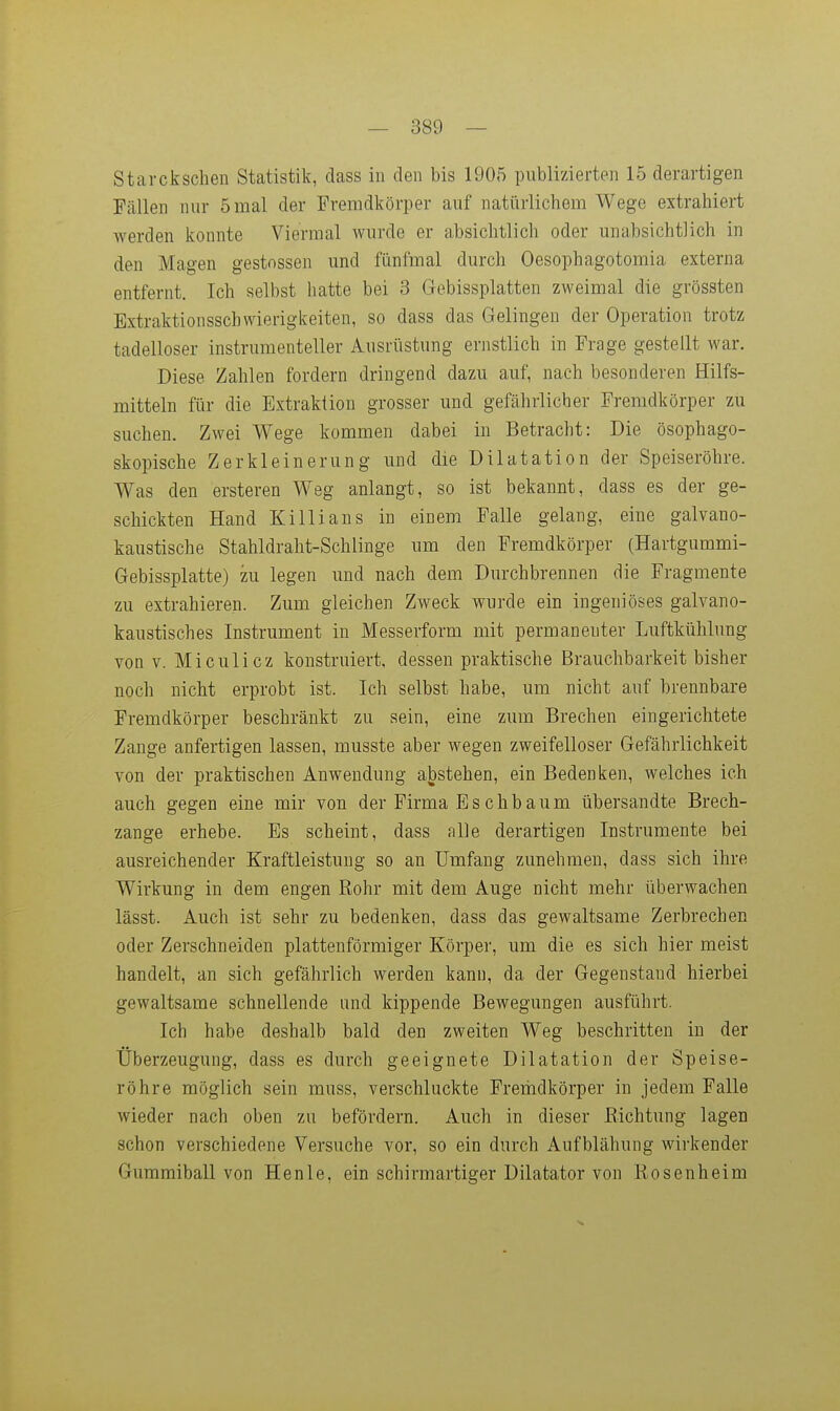 Stai-ckschen Statistik, dass in den bis 1905 publizierten 15 derartigen Fällen nur 5 mal der Fremdkörper auf natürlichem Wege extrahiert werden konnte Viermal wurde er absichtlich oder unabsichtlich in den Magen gestnssen und fünfmal durch Oesophagotomia externa entfernt. Ich selbst hatte bei 3 Gebissplatten zweimal die grössten Extraktionsschwierigkeiten, so dass das Gelingen der Operation trotz tadelloser instrumenteller Ausrüstung ernstlich in Frage gestellt war. Diese Zahlen fordern dringend dazu auf, nach besonderen Hilfs- mitteln für die Extraktion grosser und gefährlicher Fremdkörper zu suchen. Zwei Wege kommen dabei in Betracht: Die ösophago- skopische Zerkleinerung und die Dilatation der Speiseröhre. Was den ersteren Weg anlangt, so ist bekannt, dass es der ge- schickten Hand Ki Iii ans in einem Falle gelang, eine galvano- kaustische Stahldraht-Schlinge um den Fremdkörper (Hartgummi- Gebissplatte) zu legen und nach dem Durchbrennen die Fragmente zu extrahieren. Zum gleichen Zweck wurde ein ingeniöses galvano- kaustisches Instrument in Messerform mit permanenter Luftkühlung von V. Miculicz konstruiert, dessen praktische Brauchbarkeit bisher noch nicht erprobt ist. Ich selbst habe, um nicht auf brennbare Fremdkörper beschränkt zu sein, eine zum Brechen eingerichtete Zange anfertigen lassen, musste aber wegen zweifelloser Gefährlichkeit von der praktischen Anwendung abstehen, ein Bedenken, welches ich auch gegen eine mir von der Firma Eschbaum übersandte Brech- zange erhebe. Es scheint, dass alle derartigen Instrumente bei ausreichender Kraftleistung so an Umfang zunehmen, dass sich ihre Wirkung in dem engen Rohr mit dem Auge nicht mehr überwachen lässt. Auch ist sehr zu bedenken, dass das gewaltsame Zerbrechen oder Zerschneiden plattenförmiger Körper, um die es sich hier meist handelt, an sich gefährlich werden kann, da der Gegenstand hierbei gewaltsame schnellende und kippende Bewegungen ausführt. Ich habe deshalb bald den zweiten Weg beschritten in der Überzeugung, dass es durch geeignete Dilatation der Speise- röhre möglich sein muss, verschluckte Freiiidkörper in jedem Falle wieder nach oben zu befördern. Auch in dieser Richtung lagen schon verschiedene Versuche vor, so ein durch Aufblähung wirkender Guramiball von Henle, ein schirmartiger Dilatator von Rosenheim