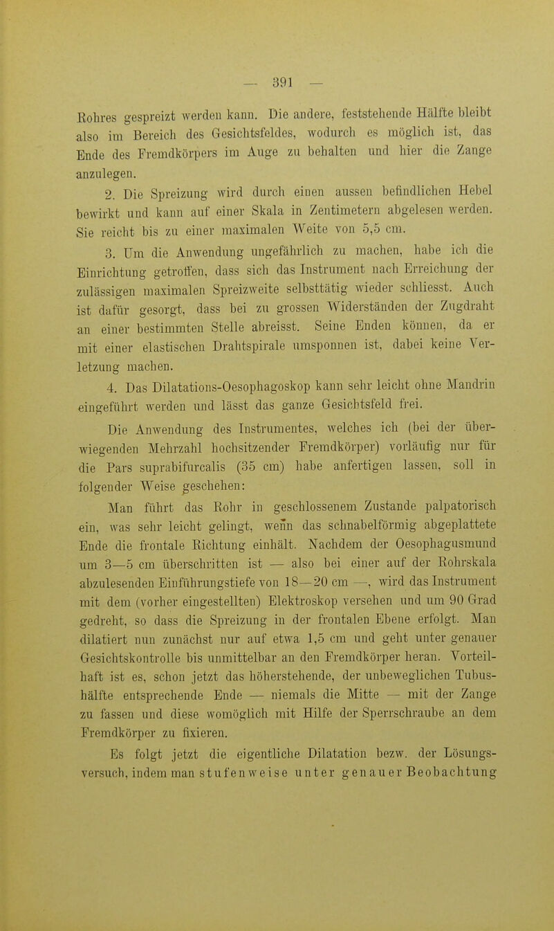 Eohres gespreizt wei-den kann. Die andere, feststehende Hälfte bleibt also im Bereich des Gesichtsfeldes, wodurch es möglich ist, das Ende des Fremdkörpers im Auge zu behalten und hier die Zange anzulegen. 2. Die Spreizung wird durch einen aussen befindlichen Hebel bewirkt und kann auf einer Skala in Zentimetern abgelesen werden. Sie reicht bis zu einer maximalen Weite von 5,5 cm. 3. Um die Anwendung ungefährlich zu machen, habe ich die Einrichtung getroffen, dass sich das Instrument nach Erreichung der zulässigen maximalen Spreizweite selbsttätig wieder schliesst. Auch ist dafür gesorgt, dass bei zu grossen Widerständen der Zugdraht an einer bestimmten Stelle abreisst. Seine Enden können, da er mit einer elastischen Drahtspirale umsponnen ist, dabei keine Ver- letzung machen. 4. Das Dilatations-Oesophagoskop kann sehr leicht ohne Maudrin eingeführt werden und lässt das ganze Gesichtsfeld frei. Die Anwendung des Instrumentes, welches ich (bei der über- wiegenden Mehrzahl hochsitzender Fremdkörper) vorläufig nur für die Pars suprabifurcalis (35 cm) habe anfertigen lassen, soll in folgender Weise geschehen: Man führt das Rohr in geschlossenem Zustande palpatorisch ein, was sehr leicht gelingt, weün das schnabelförmig abgeplattete Ende die frontale Kichtung einhält. Nachdem der Oesophagusmund um 3—5 cm überschritten ist — also bei einer auf der Eohrskala abzulesenden Eiuführungstiefe von 18—20 cm —, wird das Instrument mit dem (vorher eingestellten) Elektroskop versehen und um 90 Grad gedreht, so dass die Spreizung in der frontalen Ebene erfolgt. Man diktiert nun zunächst nur auf etwa 1,5 cra und geht unter genauer Gesichtskontrolle bis unmittelbar an den Fremdkörper heran. Vorteil- haft ist es, schon jetzt das höherstehende, der unbeweglichen Tubus- hälfte entsprechende Ende — niemals die Mitte — mit der Zange 2u fassen und diese womöglich mit Hilfe der Sperrschraube an dem Fremdkörper zu fixieren. Es folgt jetzt die eigentliche Dilatation bezw. der Lösungs- versuch, indem man stufen weise unter genauer Beobachtung