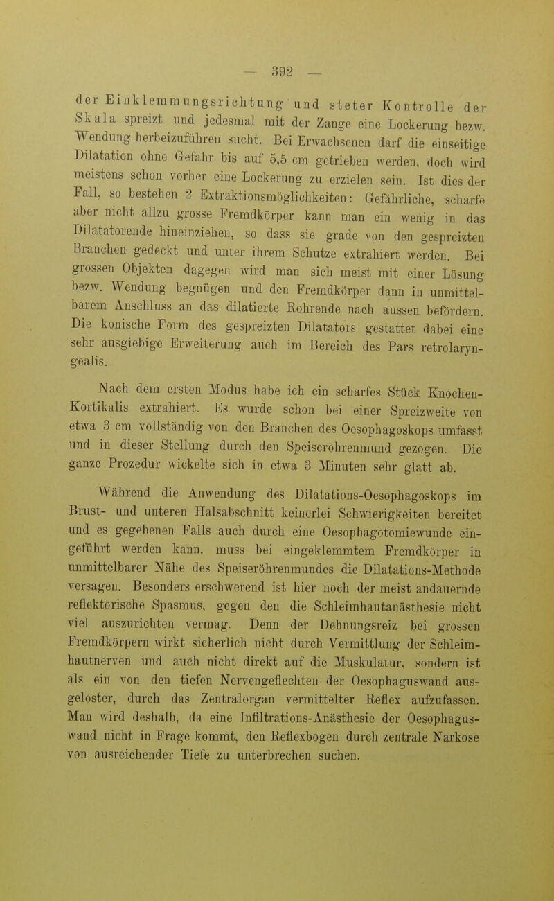 der Einklemmungsrichtung und steter Kontrolle der Skala spreizt und jedesmal mit der Zange eine Lockerung bezw. Wendung herbeizuführen sucht. Bei Erwachsenen darf die einseitige Dilatation ohne Gefahr bis auf 5,5 cm getrieben werden, doch wird meistens schon vorher eine Lockerung zu erzielen sein. Ist dies der Fall, so bestehen 2 Extraktionsmöglichkeiten: Gefährliche, scharfe aber nicht allzu grosse Fremdkörper kann man ein wenig in das Dilatatorende hineinziehen, so dass sie grade von den gespreizten Branchen gedeckt und unter ihrem Schutze extrahiert werden. Bei grossen Objekten dagegen wird man sich meist mit einer Lösung bezw. Wendung begnügen und den Fremdkörper dann in unmittel- barem Anschluss an das dilatierte Rohrende nach aussen befördern. Die konische Form des gespreizten Diktators gestattet dabei eine sehr ausgiebige Erweiterung auch im Bereich des Pars retrolaryn- gealis. Nach dem ersten Modus habe ich ein scharfes Stück Knochen- Kortikalis extrahiert. Es wurde schon bei einer Spreizweite von etwa 3 cm vollständig von den Branchen des Oesophagoskops umfasst und in dieser Stellung durch den Speiseröhrenmuud gezogen. Die ganze Prozedur wickelte sich in etwa 3 Minuten sehr glatt ab. Während die Anwendung des Dilatations-Oesophagoskops im Brust- und unteren Halsabschnitt keinerlei Schwierigkeiten bereitet und es gegebenen Falls auch durch eine Oesophagotomiewunde ein- geführt werden kann, muss bei eingeklemmtem Fremdkörper in unmittelbarer Nähe des Speiseröhrenraundes die Dilatations-Methode versagen. Besonders erschwerend ist hier noch der meist andauernde reflektorische Spasmus, gegen den die Schleimhautanästhesie nicht viel auszurichten vermag. Denn der Dehnungsreiz bei grossen Fremdkörpern wirkt sicherlich nicht durch Vermittlung der Schleim- hautnerven und auch nicht direkt auf die Muskulatur, sondern ist als ein von den tiefen Nervengeflechten der Oesophaguswand aus- gelöster, durch das Zentralorgan vermittelter Reflex aufzufassen. Man wird deshalb, da eine Infiltrations-Anästhesie der Oesophagus- wand nicht in Frage kommt, den Reflexbogen durch zentrale Narkose von ausreichender Tiefe zu unterbrechen suchen.