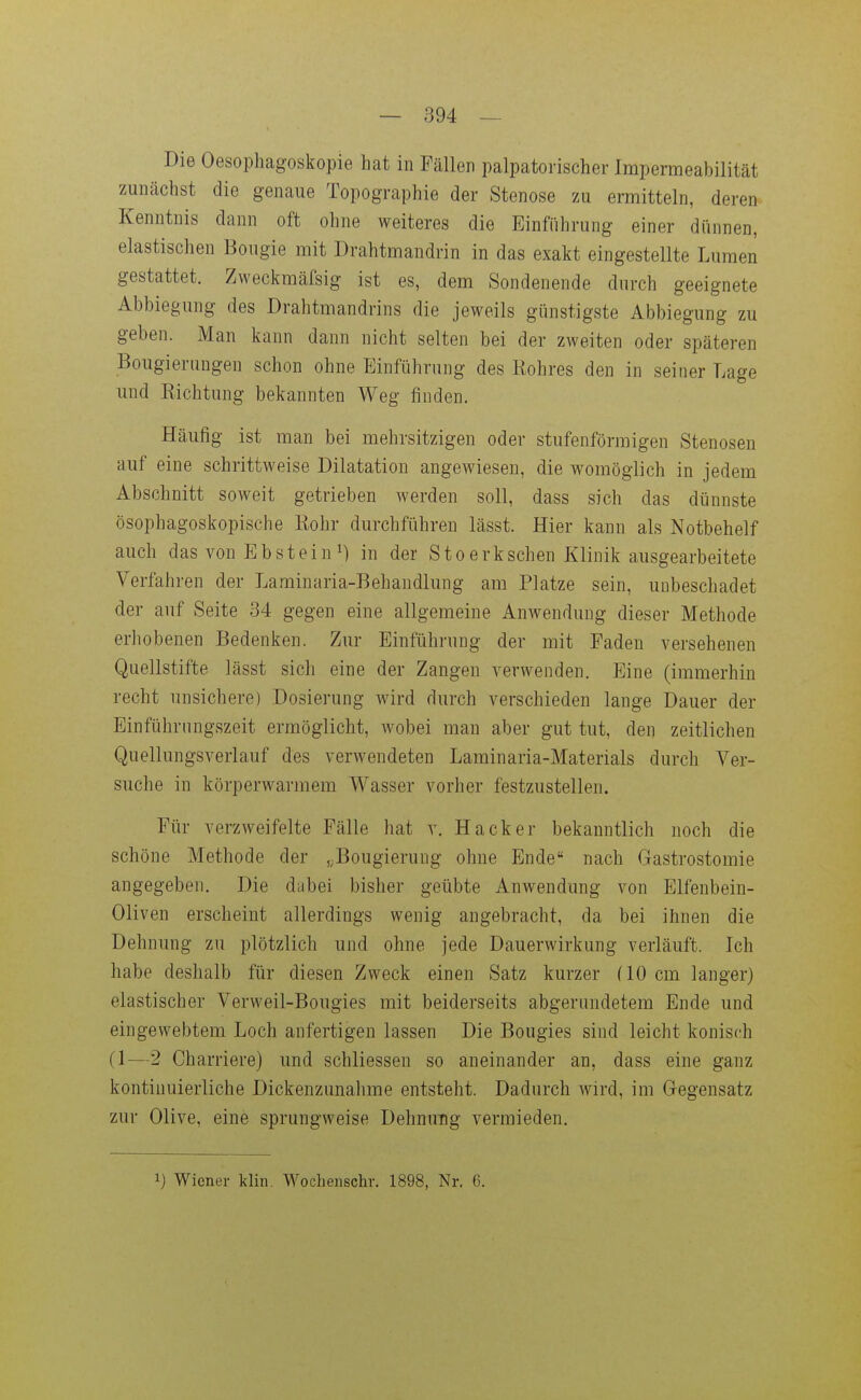 Die Oesophagoskopie hat in Fällen palpatorischer Impermeabilität zunächst die genaue Topographie der Stenose zu ermitteln, deren Kenntnis dann oft ohne weiteres die Einführung einer dünnen, elastischen Bougie mit Drahtmandrin in das exakt eingestellte Lumen gestattet. Zweckmäfsig ist es, dem Sondenende durch geeignete Abbiegung des Drahtmandrins die jeweils günstigste Abbiegung zu geben. Man kann dann nicht selten bei der zweiten oder späteren Boiigierungen schon ohne Einführung des Rohres den in seiner Lage und Richtung bekannten Weg finden. Häufig ist man bei mehrsitzigen oder stufenförmigen Stenosen auf eine schrittweise Dilatation angewiesen, die womöglich in jedem Abschnitt soweit getrieben werden soll, dass sich das dünnste ösophagoskopische Rohr durchführen lässt. Hier kann als Notbehelf auch das von Ebstein!) in der Stoerksehen Klinik ausgearbeitete Verfahren der Laminaria-Behandlung am Platze sein, unbeschadet der auf Seite 34 gegen eine allgemeine Anwendung dieser Methode erhobenen Bedenken. Zur Einführung der mit Faden versehenen Quellstifte lässt sich eine der Zangen verwenden. Eine (immerhin recht unsichere) Dosierung wird durch verschieden lange Dauer der Einführungszeit ermöglicht, Avobei man aber gut tut, den zeitlichen Quellungsverlauf des verwendeten Laminaria-Materials durch Ver- suche in körperwarmem Wasser vorher festzustellen. Für verzweifelte Fälle hat v. Hacker bekanntlich noch die schöne Methode der ,3ougierung ohne Ende nach Gastrostomie angegeben. Die dubei bisher geübte Anwendung von Elfenbein- Oliven erscheint allerdings wenig angebracht, da bei ihnen die Dehnung zu plötzlich und ohne jede Dauerwirkung verläuft. Ich habe deshalb für diesen Zweck einen Satz kurzer (10 cm langer) elastischer Verweil-Bougies mit beiderseits abgerundetem Ende und eingewebtem Loch anfertigen lassen Die Bougies sind leicht konisch (1—2 Charriere) und schliessen so aneinander an, dass eine ganz kontinuierliche Dickenzunahme entsteht. Dadurch wird, im Gegensatz zur Olive, eine sprungweise Dehnung vermieden. 1) Wiener klin. Woclieiischr. 1898, Nr. 6.