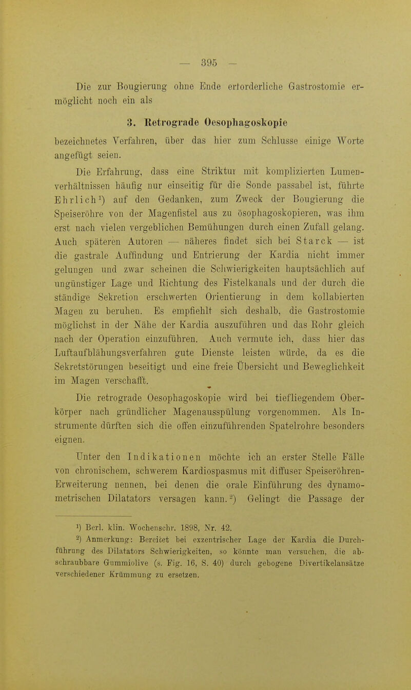 Die zur Boiigierung ohne Ende erforderliche Gastrostomie er- möglicht noch ein als 3. Retrograde Oesophagoskopie bezeichnetes Verfahren, über das hier zum Schlüsse einige Worte angefügt seien. Die Erfahrung, dass eine Striktur mit komplizierten Lumen- verhältnissen häufig nur einseitig für die Sonde passabel ist, führte Ehrlich^) auf den Gedanken, zum Zweck der Bougierung die Speiseröhre von der Magenfistel aus zu ösophagoskopieren, was ihm erst nach vielen vergeblichen Bemühungen durch einen Zufall gelang. Auch späteren Autoren — näheres findet sich bei Starck — ist die gastrale Auffindung und Entrierung der Kardia nicht immer gelungen und zwar scheinen die Schwierigkeiten hauptsächlich auf ungünstiger Lage und Eichtung des Fistel kanals und der durch die ständige Sekretion erschwerten Oiientierung in dem kollabierten Magen zu beruhen. Es empfiehlt sich deshalb, die Gastrostomie möglichst in der Nähe der Kardia auszuführen und das Eohr gleich nach der Operation einzuführen. Auch vermute ich, dass hier das Luftaufblähungsverfahren gute Dienste leisten würde, da es die Sekretstörungen beseitigt und eine freie Übersicht und Beweglichkeit im Magen verschafft. Die retrograde Oesophagoskopie wird bei tiefliegendem Ober- körper nach gründlicher Magenausspülung vorgenommen. Als In- strumente dürften sich die offen einzuführenden Spatelrohre besonders eignen. Unter den Indikationen möchte ich an erster Stelle Fälle von chronischem, schwerem Kardiospasmus mit diffuser Speiseröhren- Erweiterung nennen, bei denen die orale Einführung des dynamo- metrischen Dilatators versagen kann. ^) Gelingt die Passage der 1) Berl. klin. Wochenschr. 1898, Nr. 42. 2) Anmerkung: Bereitet bei exzentrischer Lage der Kardia die Durch- führung des Dilatators Schwierigkeiten, so könnte man versuchen, die ab- schraubbare Gummiolive (s. Fig. 16, S. 40) durcli gebogene Divertikelansätze verschiedener Krümmung zu ersetzen.