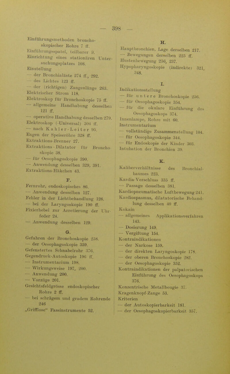 Einführuiigsniethoden bioncho- skopisclier Rohre 7 If. Einfülu-unosspatel, teilbartir 9. Einrichtung eines stationären Unter- svichungsplatzes lOS. Einstellung — der Bronchialäste 274 ff., 292. — des Lichtes 123 ff. — der (richtigen) Zaugenlänge 263. Elektrischer Strom 118. Elektroskop für Bronchoskopie 75 ff. — allgemeine Handhabung desselben 121 ff. — operative Handhabung desselben 270. Elektroskop (-Universal) 304 ff. — nach K a h 1 e r - L e i t e r 95. Eugen der Speiseröhre 328 ff. Extraktions-Brenuer 27. Extraktions - Diktator für Broncho- skopie 38. — für Oesophagoskopie 390. — Anwendung desselben 329, 391. Extraktions-Häkchen 43. F. Eernrohr, endoskopisches 86. — Anwendung desselben 127. Fehler in der Lichtbehandlung 126. — bei der Laiyngoskopie 190 ff. Fixierhebel 2n]r Arretierung der Uhr- feder 24. — Anwendung desselben 129. G. Gefahren der Bronchoskopie 258. — der Oesophagoskopie 359. Gefenstertes Sehnabelrohr 376. Gegendruck-Autoskopie 1D6 ff. — Listrumentarium 108. — Wirkungsweise 197, 200. — Anwendung 200. — Vorzüge 201. Gesicht-sfeldgrösse endoskopischer Rohre 2 ff. — bei schrägem und gradem Rohrende 246 „Grifflose Fassinstrumente 52. H. Hauplbronchien, Lage derselben 217. — Bewegungen derselben 225 ff. Hiistenbewegimg 236, 237. Hypopharyngoskopie (indirekte) 321, 348. I. Indikationsstellung — für untere Bronchoskopie 256. — für OesophagoskoiDie 354. — für die okulare Einfühi-ung des Oesophagoskops 374. Innenlampe, Rohre mit 60. Instrumentarium — vollständige Zusammenstellung 104. — für Oesophagoskopie 344. — für Endoskopie der Kinder 303. Intubation der Bronchien 39. K. Kaliberverhältnisse des Bronchial- baumes 223. Kardia-Verschluss 335 ff. — Passage desselben 381. Kardiopneumatische Luftbewegung 241. Kardiospasmus, dilatatorische Behand- lung desselben 40 ff. Kokain — allgemeines Applikationsverfahren 143. — Dosierung 149. — Vergiftung 154. Kontraindikationen — der Narkose 159. — der direkten Laryngoskopie 178. — der oberen Bronchoskopie 282. — der Oesophagoskopie 352. Kontraindikationen der palpatorischen Einführung des Oesophagoskops 376. Konzentrische Metallbougie 37. Kragenknopf-Zange 53. Kriterien — der Autoskopierbarkeit 181. — der Oesophagoskopierbarkeit 357.