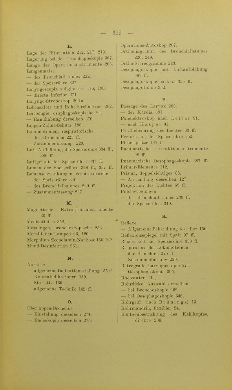 L. Lage der Bifurkation 212, 217, 219. Lagenuig bei der Oesophagoskopie 367. Länge der Operatioiisinsirumente 203. Lilngeimiafse — des Bronehialbaumes 222. — der Speiseröhre 327. Laryngoscopia subglottica 176, 190. — directa inferior 271. Laryngo-Stroboskop 206 a. Lebensalter und Eohrdurclmiesser 262. Leitbougie, üsophagoskopiäche 24. — Handhabung derselben 370. Lippen-Zähne-Schutz 18S. Lokomotionen, respiratorische — der Bronchien 225 ff. — Zusammenfassung 229. Luft-Aufblähung der Speiseröhre 334 ff., 386 ff. Luftgehalt der Speiseröhre 337 ff. Lumen der Speiseröhre 328 ff., 337 ff. LumenschAvankungen, respiratorische —• der Speiseröhre 340. — des Bronchialbauraes 230 ff. — Zusammenfassung 237. M. Magnetische Extraktionsinstrumente 30 ff'. Mediastinitis 352. Messungen, bronchoskopische 253. Metallfaden-Lampen 66, 120. Morphium-Skopolamin-Narkose 15G, 162. Mund-Desinfektion 261. N. Narkose — allgemeine Indikationsstellung LIS H. — Kontraindikationen 159. — Statistik 160. — allgemeine Technik 162 ff. O. Oberlappen-Bronehus — Einstellung desselben 274. Endoskopie desselben 275. Operations-Autoskop 207. Orthodiagramm des Bronchialbaiune» 226, 249. 1 Ortho-Stereogramme 213. Oesophagoskopie mit Luftaufblä.hung 387 ff. OesoiDhagoskopierbarkeit 355 ff. j Oesophagotomie 352. P. Passage des Larynx 288. — der Kardia 381. Panelektroskop nach Leiter 91. —■ nach Kasper 91. I Parallelisierung des Lichtes 63 ff. I Perforation der Speiseröhre 352. Pinselspritze 147 ff. Pneumatische Extraktionsinstrumente 28 ff. Pneuraatische Oesopliagoskopie 387 ff. Primär-Elemente 112. Prisma, doppelsiclitiges 88. —■ Anwendung desselben 127. Projektion des Lichtes 69 ff. Pulsbewegungeu — des Bronchialbauraes 239 ff. — der Speiseröhre 340. R. Eeflexe — Allgemeine Behandlung derselben 156. Eeflexionsspiegel jnit Spalt 97 ff. Reizbarkeit der Speiseröhre 333 ff. Respiratorische Lokomotionen — der Bronchien 225 ff'. — Zusammenfassung 229. Retrograde Laryngoskopie 271. —• Oesophagoskopie 395. Rheostaten 114. Rohrdicke, Auswahl derselben. — bei Bronchoskopie 262. — bei Oesophagoskopie 346. Rohrgrift' (naeli Brünings) 13. Rohrmandrin, flexibler 24. Röntgenbestrahlung des Kehlkopfes, direkte 200.