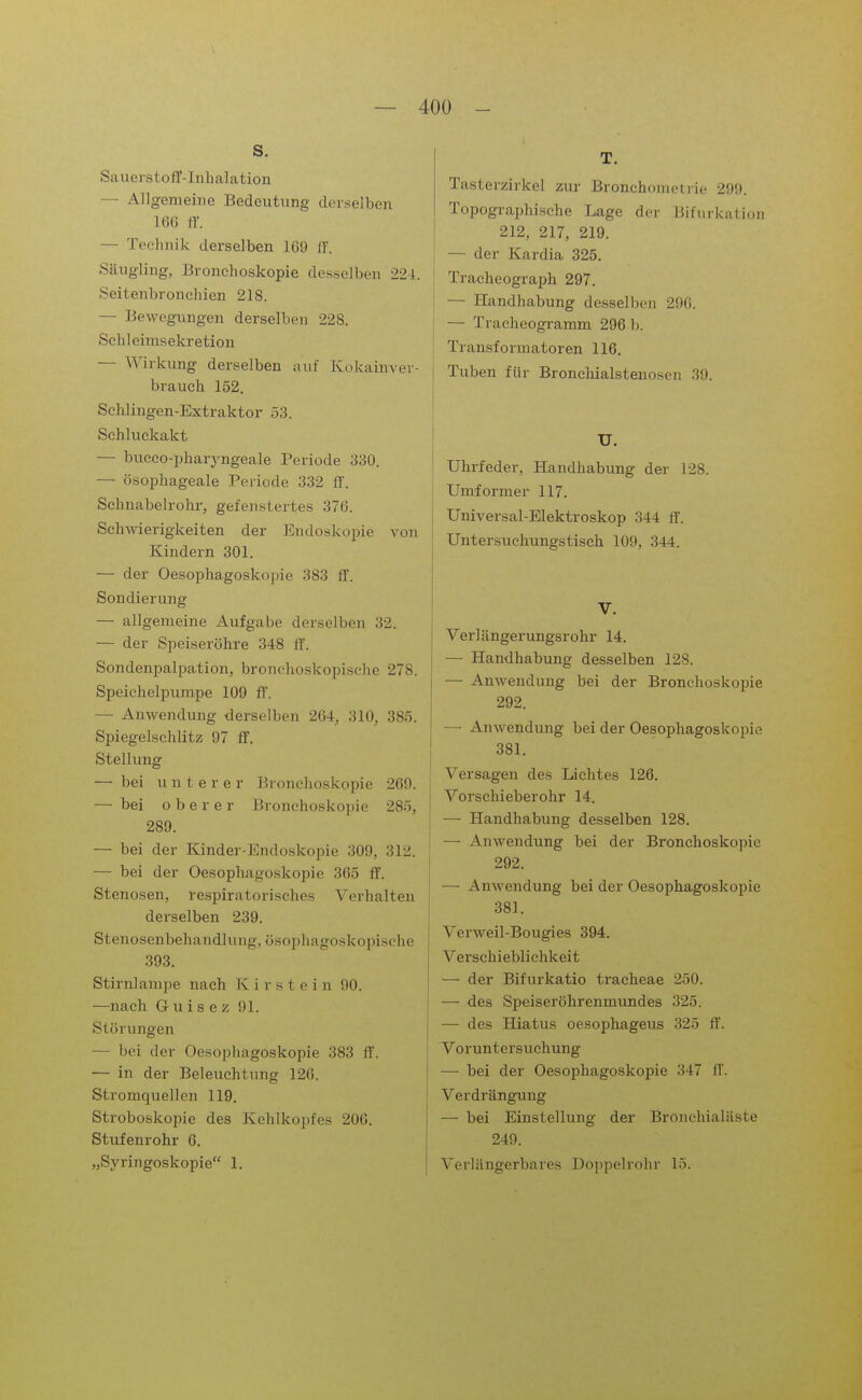 s. Sauerstoff-Inhalation — Allgemeine Bedeutung derselben lü() ff. — Technik derselben 169 ff. Säugling, Bronchoskopie desselben 224. Seitenbronchien 218. — Bevvegvingen derselben 228. Schleimsekretion — Wirkung derselben auf Kokainver- brauch 152. Schlingen-Extraktor 53. Schluckakt — bucco-pharyngeale Periode 330. — ösophageale Periode 332 ff. Sehnabelrolu-, gefenstertes 37(3. Schwierigkeiten der Endoskopie von Kindern 301. — der Oesophagoskopie 383 ff. Sondierung — allgemeine Aufgabe derselben 32. — der Speiseröhre 348 ff. Sondenpalpation, bronchoskopische 278. Speichelpumpe 109 ff. — Anwendung derselben 264, 310, 385. Spiegelschlitz 97 ff. Stellung — bei untere r Bronchoskopie 269. — bei oberer Bronchoskopie 285, 289. — bei der Kinder-Endoskopie 309, 312. — bei der Oesophagoskopie 365 ff. Stenosen, respiratorisches Verhalten derselben 239. Stenosenbehandlung, ösophagoskopische 393. Stirnlampe nach K i r s t e i n 90. —nach Guisez 91. Störungen — bei der Oesophagoskopie 383 ff. — in der Beleuchtung 126. Stromquellen 119. Stroboskopie des Kehlkopfes 206. Stufenrohr 6. „Syringoskopie 1. T. Tasterzirkel zur Bronchometrie 299. Topographische Lage der Bifurkalion 212, 217, 219. — der Kardia 325. Tracheograph 297. — Handhabung desselben 296. — Tracheogi-amm 296 b. Transformatoren 116. Tuben für Bronclüalstenosen 39. U. Uhrfeder, Handhabung der 128. Umformer 117. Universal-Elektroskop 344 ff. Untersuclinngstisch 109, 344. V. Verlängerungsrohr 14. — Handhabung desselben 128. — Anwendung bei der Bronchoskopie 292. — Anwendung bei der Oesophagoskopie 381. Versagen des Lichtes 126. Vorschieberohr 14. — Handhabung desselben 128. — Anwendung bei der Bronchoskopie 292. — Anwendung bei der Oesophagoskopie 381. Verweil-Bougies 394. Verschieblichkeit — der Bifurkatio tracheae 250. — des Speiseröhrenmundes 325. — des Hiatus oesophageus 325 ff. Voruntei'suchung — bei der Oesophagoskopie 347 ff. Verdrängung — bei Einstellung der Bronehialäste 249. Verlängerbares Doppelrohr 15.