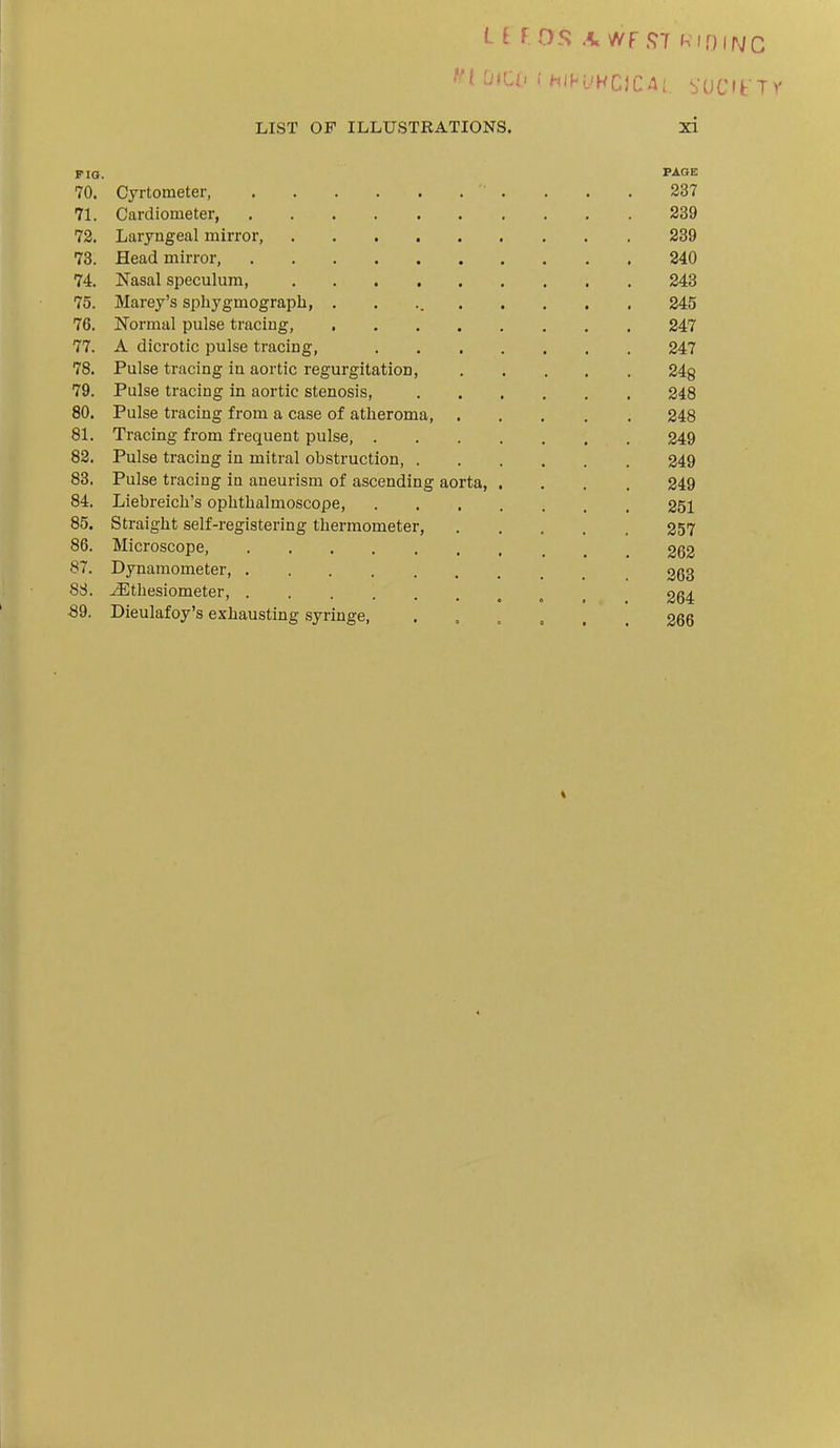 FIG. PAGE 70. Cyrtometer, . . . 237 71. Cardioineter 239 72. Laryngeal mirror, 239 73. Head mirror, 840 74. Nasal speculum, 243 75. Marey's sphygmograph, 245 76. Normal pulse tracing, 247 77. A dicrotic pulse tracing, 247 78. Pulse tracing in aortic regurgitation, 248 79. Pulse tracing in aortic stenosis, 248 80. Pulse tracing from a case of atheroma, 248 81. Tracing from frequent pulse 249 82. Pulse tracing in mitral obstruction, 249 83. Pulse tracing in aneurism of ascending aorta, .... 249 84. Liebreicli's ophthalmoscope, 251 85. Straight self-registering thermometer, 257 86. Microscope, 262 87. Dynamometer ggg 88. ^thesiometer, , 264 89. Dieulafoy's exhausting syringe, . , , , , , 266