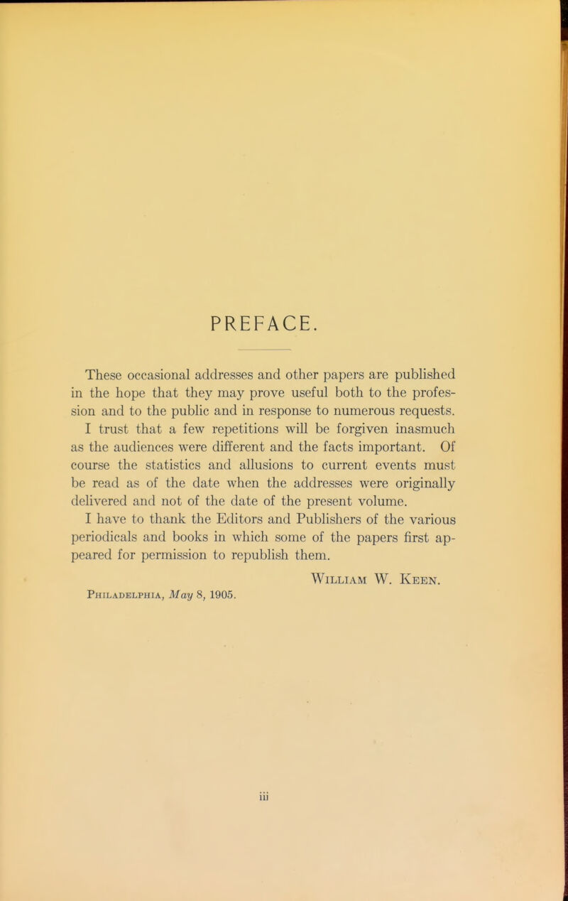 PREFACE. These occasional addresses and other papers are pubhshed in the hope that they may prove useful both to the profes- sion and to the public and in response to numerous requests. I trust that a few repetitions will be forgiven inasmuch as the audiences were different and the facts important. Of course the statistics and allusions to current events must be read as of the date when the addresses were originally delivered and not of the date of the present volume. I have to thank the Editors and Publishers of the various periodicals and books in which some of the papers first ap- peared for permission to republish them. William W. Keen. Philadelphia, May 8, 1905. iu