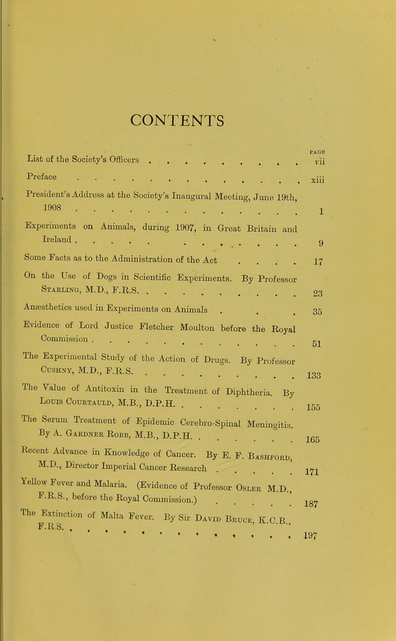 CONTENTS PAGE List of the Society's Officers . vii Pj^eface xiii President's Address at the Society's Inaugural Meeting, June 19th, 1908 2 Experiments on Animals, during 1907, in Great Britain and Ireland .... 9 Some Facts as to the Administration of the Act .... 17 On the Use of Dogs in Scientific Experiments. By Professor Stabling, M.D., F.RS 23 Anaesthetics used in Experiments on Animals . . 35 Evidence of Lord Justice Fletcher Moulton before the Royal Commission ... 51 The Experimental Study of the Action of Drugs. By Professor CusHNY, M.D., F.R.S ^33 The Value of Antitoxin in the Treatment of Diphtheria. By Louis COUBTAULD, M.B., D.P.H. . j^gg The Serum Treatment of Epidemic Cerebro-Spinal Meningitis. By A. Gardner RoBB, M.B., D.P.H. ... 265 Recent Advance in Knowledge of Cancer. By E. F. Bashfobd, M.D., Director Imperial Cancer Research . ... 171 YeUow Fever and Malaria. (Evidence of Professor Osler M.D., F.R.S., before the Royal Commission.) ... ' 187 The Extinction of Malta Fever. By Sir David Bruck K n r