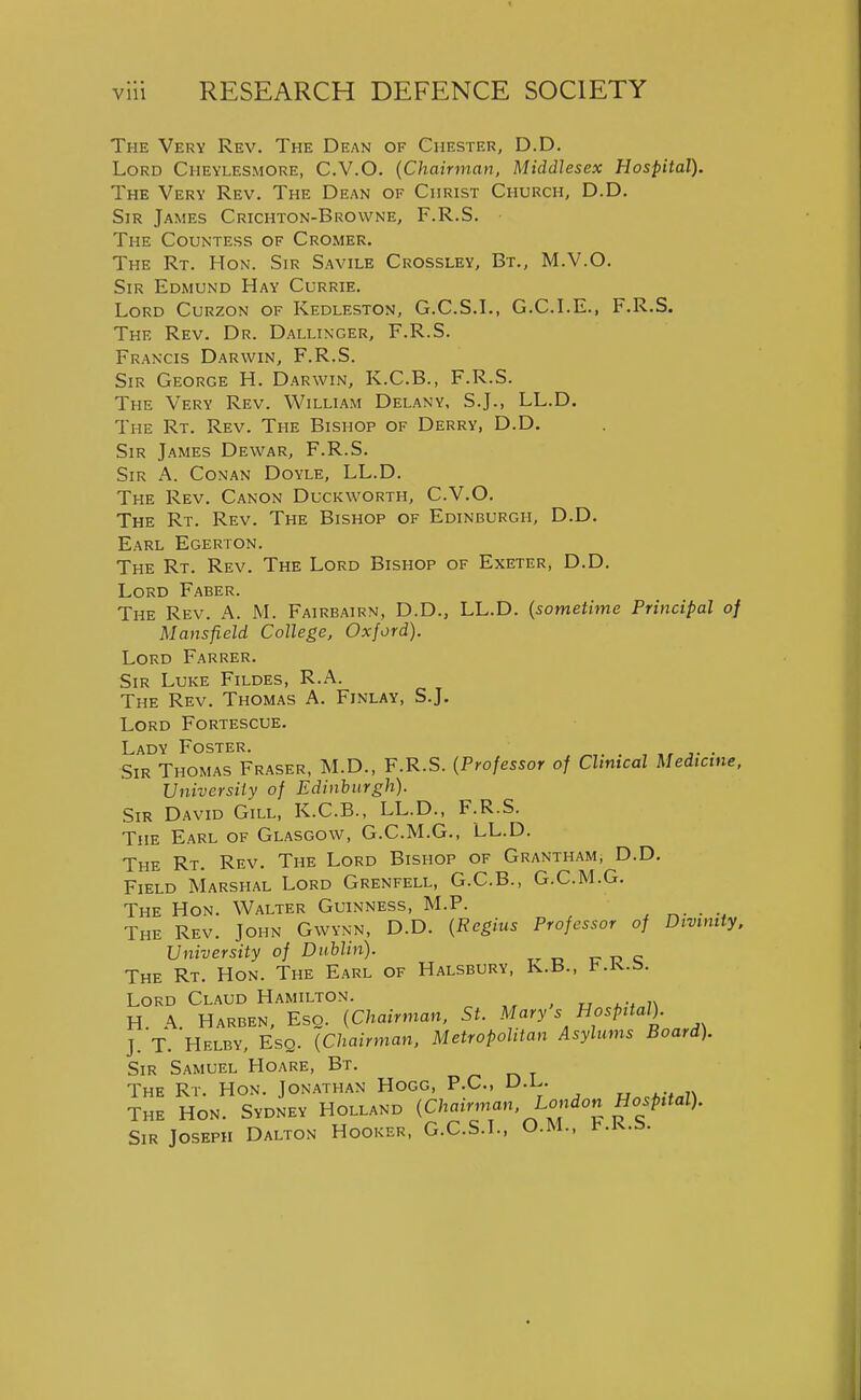 The Very Rev. The Dean of Chester, D.D. Lord Cheylesmore, C.V.O. {Chairman, Middlesex Hospital). The Very Rev. The Dean of Christ Church, D.D. Sir James Crichton-Browne, F.R.S. The Countess of Cromer. The Rt. Hon. Sir Savile Crossley, Bt., M.V.O. Sir Edmund Hay Currie. Lord Curzon of Kedleston, G.C.S.L, G.C.LE., F.R.S. The Rev. Dr. Dallinger, F.R.S. Francis Darwin, F.R.S. Sir George H. Darwin, K.C.B., F.R.S. The Very Rev. William Delany, S.J., LL.D. The Rt. Rev. The Bishop of Derry, D.D. Sir James Dewar, F.R.S. Sir a. Conan Doyle, LL.D. The Rev. Canon Duckworth, C.V.O. The Rt. Rev. The Bishop of Edinburgh, D.D. Earl Egerton. The Rt. Rev. The Lord Bishop of Exeter, D.D. Lord Faber. The Rev. A. M. Fairbairn, D.D., LL.D. {sometime Principal of Mansfield College, Oxford). Lord Farrer. Sir Luke Fildes, R.A. The Rev. Thomas A. Finlay, S.J. Lord Fortescue. Lady Foster. . , • Sir Thomas Eraser, M.D., F.R.S. {Professor of Clinical Medicine, University of Edinburgh). Sir David Gill, K.C.B., LL.D., F.R.S. The Earl of Glasgow, G.C.M.G., LL.D. The Rt. Rev. The Lord Bishop of Grantham, D.D. Field Marshal Lord Grenfell, G.C.B., G.C.M.G. The Hon. Walter Guinness, M.P. ^. . The Rev. John Gwynn, D.D. {Regius Professor of Divinity, University of Dublin). 17 ip c The Rt. Hon. The Earl of Halsbury, K.B., t.K.ti. Lord Claud Hamilton. u 7\ H. a. Harben, Esq. {Chairman. St. Mary s Hospital). J. T. Helby, Esq. {Chairman, Metropolitan Asylums Board). Sir Samuel Hoare, Bt. o t The Rt. Hon. Jonathan Hogg, P.C, D.L.. The Hon. Sydney Holland {Chairman, London Hospital). Sir Joseph Dalton Hooker, G.C.S.L, O.M., l^.K.s.