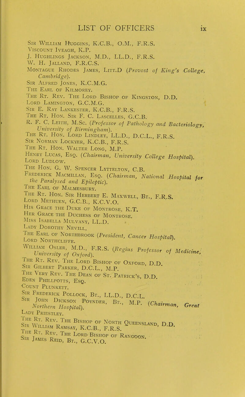 Sir William Huggins, K.C.B., O.M., F.R.S. Viscount Iveagh, K.P. J. HuGHLiNGS Jackson, M.D., LL.D., F.R.S. W. H. Jalland, F.R.C.S. Montague Rhodes James, Litt.D (Provost of King's College, Cambridge). Sir Alfred Jones, K.C.M.G. The Earl of Kilmorey. The Rt. Rev. The Lord Bishop of Kingston, D.D. Lord Lamington, G.C.M.G. Sir E. Ray Lankester, K.C.B., F.R.S. The Rt. Hon. Sir F. C. Lascelles, G.C.B. R. F. C. Leith, M.Sc. (Professor of Pathology and Bacteriology, University of Birmingham). The Rt. Hon. Lord Lindley, LL.D., D.C.L., F.R.S, Sir Norman Lockyer, K.C.B., F.R.S, The Rt. Hon. Walter Long, M.P. Henry Lucas, Esq. (Chairman, University College Hospital) Lord Ludlow. The Hon. G, W. Spencer Lyttelton, C.B, Frederick Macmillan, Esq. (Chairman, National Hospital for the Paralysed and Epileptic). The Earl of Malmesbury. The Rt. Hon. Sir Herbert E. Maxwell, Bt., F.R S Lord Methuen, G.C.B., K.C.V.O. His Grace the Duke of Montrose, K.T. Her Grace the Duchess of Montrose. Miss Isabella Mulvany, LL.D. Lady Dorothy Nevill. The Earl of Northbrook (President, Cancer Hospital) Lord Northcliffe. '* William Osler, M.D., F.R.S, (Regius Professor of Medicine University of Oxford). ' ^'^^^'^^^^r The Rt. Rev. The Lord Bishop of Oxford, D D Sir Gilbert Parker, D.C.L., MP The Very Rev. The Dean of'St.' Patrick's. D D Lden Phillpotts, Esq. ' * Count Plunkett. Sir Frederick Pollock. Bt., LL.D., D.C.L. Sir John Dickson Poyndfr Bt ' \T p * //^i. • Northern Hospital). ' Great Lady Priestley. The Rt. Rev. The Bishop of North Queensland D n Sir William Ramsay, K.C B F R S ^-O- Im W ^l- ^''^ ^'-^^^ Rangoon. ; ^5iR James Reid, Bt., G.C,V,0.