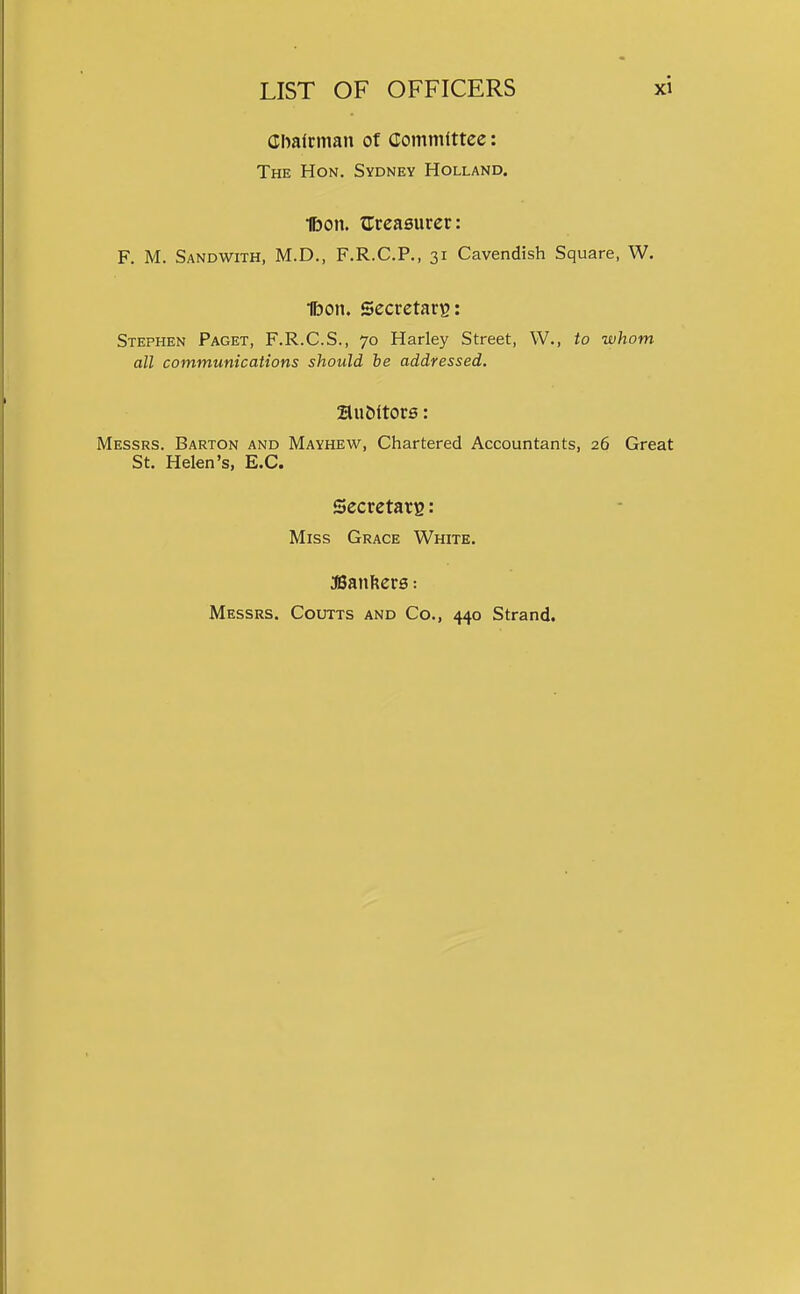 Cbalcman of Committee: The Hon, Sydney Holland. 1bon. ^Treasurer: F. M. Sandwith, M.D., F.R.C.P., 31 Cavendish Square, W. 1bon. Secretary: Stephen Paget, F.R.C.S., 70 Harley Street, W., to whom all communications should he addressed. 2luMtor0: Messrs. Barton and Mayhew, Chartered Accountants, 26 Great St. Helen's, E.G. Secretary : Miss Grace White. aSanfters: Messrs. Coutts and Co., 440 Strand.