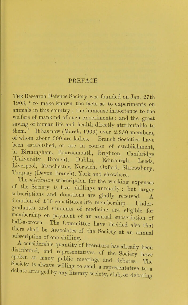 The Eesearch Defenne Society was founded on Jan. 27tli 1908, to make known the facts as to experiments on animals in this country ; the immense importance to the welfare of mankind of such experiments ; and the great saving of human life and health directly attributable to them. It has now (March, 1909) over 2,250 members, of whom about 300 are ladies. Branch Societies have been established, or are in course of establishment, in Birmingham, Bournemouth, Brighton, Cambridge (University Branch), Dublin, Edinburgh, Leeds, Liverpool, Manchester, Norwich, Oxford, Shrewsbury^ Torquay (Devon Branch), York and elsewhere. The minimum subscription for the working expenses of the Society is five shillings annually ; but larger subscriptions and donations are gladly received. A donation of £10 constitutes life membership, Under- graduates and students of medicine a,re eligible for membership on payment of an annual subscription of half-a-crown. The Committee have decided also that there shall be Associates of the Society at an annual subscription of one shilling. A considerable quantity of literature has already been distributed, and representatives of the Society have spoken at many public meetings and debates. The Wy IS always willing to send a representative to a debate arranged by any literary society, club, or debating