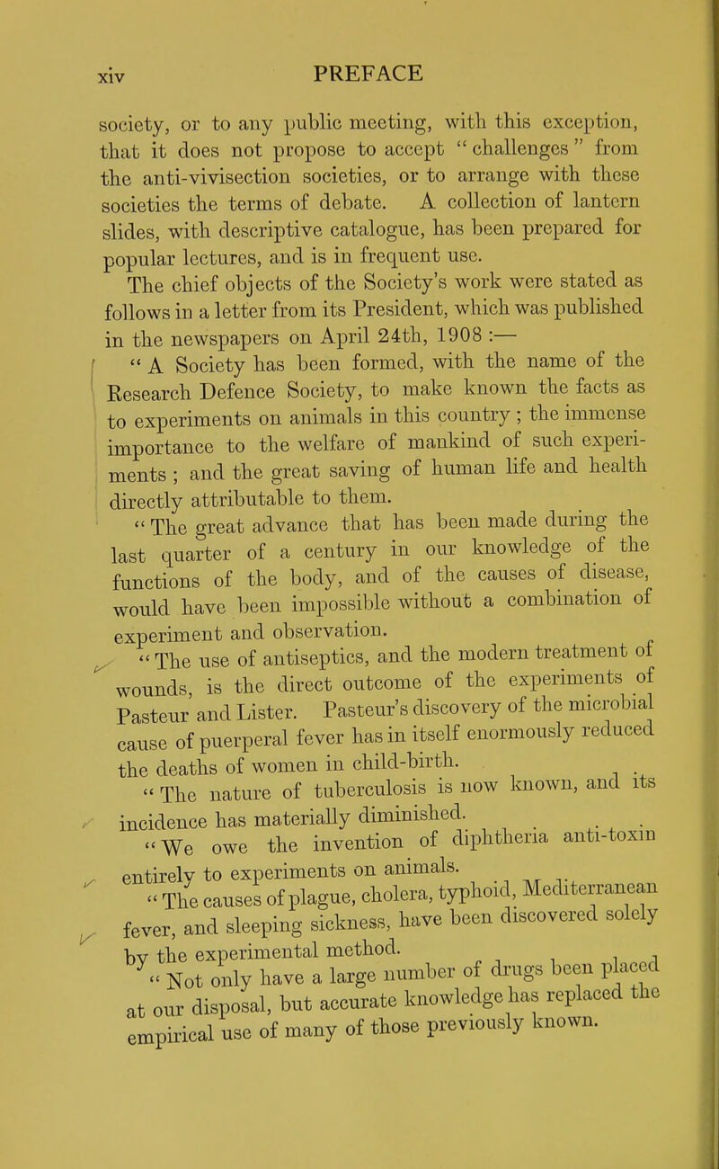 society, or to any public meeting, with this exception, that it does not propose to accept  challenges  from the anti-vivisection societies, or to arrange with these societies the terms of debate. A collection of lantern slides, with descriptive catalogue, has been prepared for popular lectures, and is in frequent use. The chief objects of the Society's work were stated as follows in a letter from its President, which was published in the newspapers on April 24th, 1908 :—  A Society has been formed, with the name of the Research Defence Society, to make known the facts as to experiments on animals in this country ; the immense importance to the welfare of mankind of such experi- ments ; and the great saving of human life and health directly attributable to them.  The great advance that has been made during the last quarter of a century in our knowledge of the functions of the body, and of the causes of disease, would have been impossible without a combination of experiment and observation. ^ - The use of antiseptics, and the modern treatment of wounds is the direct outcome of the experiments of Pasteur' and Lister. Pasteur's discovery of the microbial cause of puerperal fever has in itself enormously reduced the deaths of women in child-birth.  The nature of tuberculosis is now known, and its incidence has materiaUy diminished. We owe the invention of diphtheria anti-toxin entirely to experiments on animals. - The causes of plague, cholera, typhoid, Mediterranean fever, and sleeping sickness, have been discovered solely bv the experimental method. Not only have a large number of drugs been placed at our disposal, but accurate knowledge has replaced the empirical use of many of those previously known.