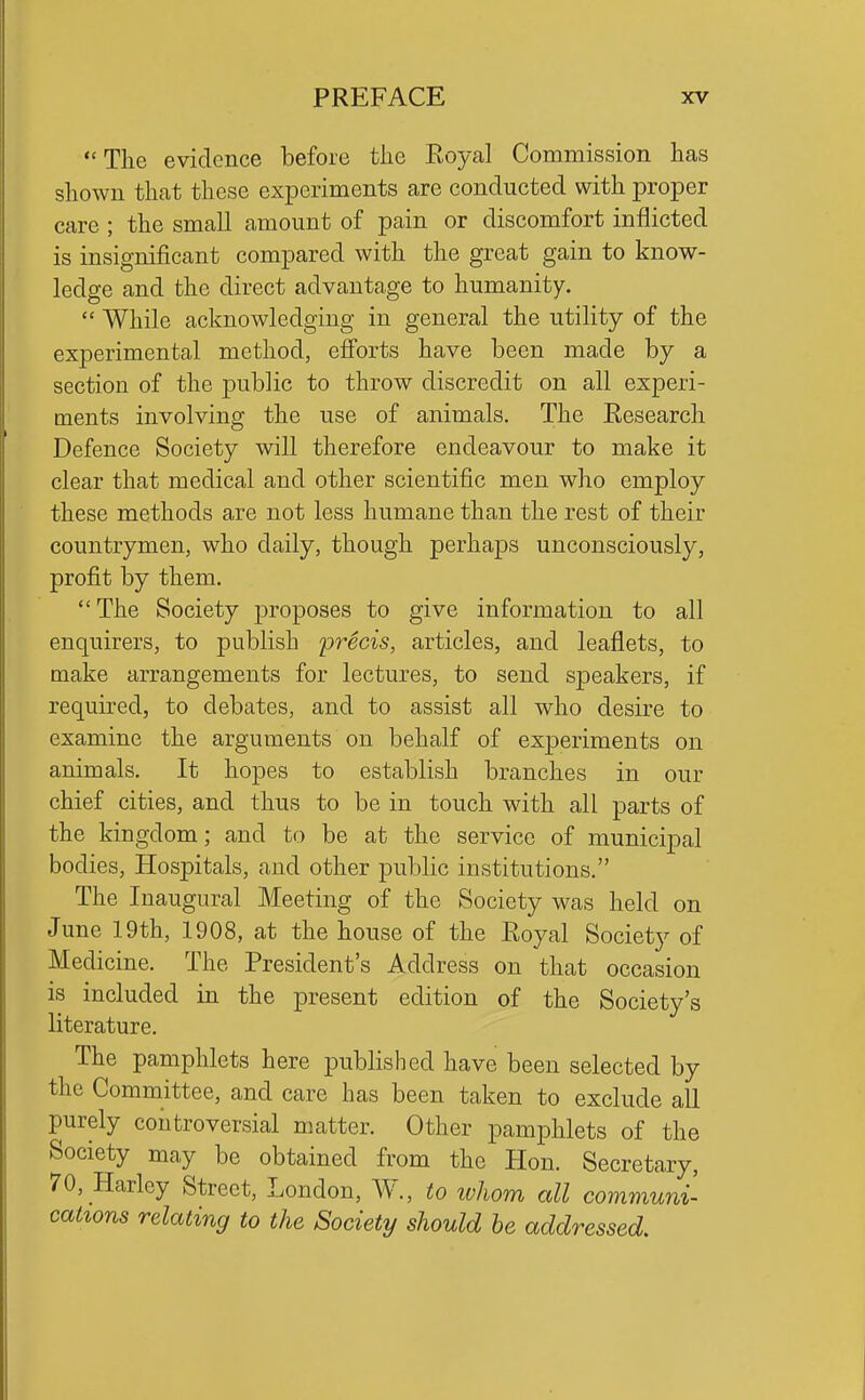 The evidence before tlie Eoyal Commission has shown that these experiments are conducted with proper care ; the small amount of pain or discomfort inflicted is insignificant compared with the great gain to know- ledge and the direct advantage to humanity.  While acknowledging in general the utility of the experimental method, efforts have been made by a section of the public to throw discredit on all experi- ments involving the use of animals. The Eesearch Defence Society will therefore endeavour to make it clear that medical and other scientific men who employ these methods are not less humane than the rest of their countrymen, who daily, though perhaps unconsciously, profit by them. The Society proposes to give information to all enquirers, to publish precis, articles, and leaflets, to make arrangements for lectures, to send speakers, if required, to debates, and to assist all who desire to examine the arguments on behalf of exj)eriments on animals. It hopes to establish branches in our chief cities, and thus to be in touch with all parts of the kingdom; and to be at the service of municipal bodies. Hospitals, and other public institutions. The Inaugural Meeting of the Society was held on June 19th, 1908, at the house of the Royal Society of Medicine. The President's Address on that occasion is included in the present edition of the Society's literature. The pamphlets here published have been selected by the Committee, and care has been taken to exclude all purely controversial matter. Other pamphlets of the Society may be obtained from the Hon. Secretary, 70, Harley Street, London, W., to ivhom all communC cations relating to the Society should he addressed.
