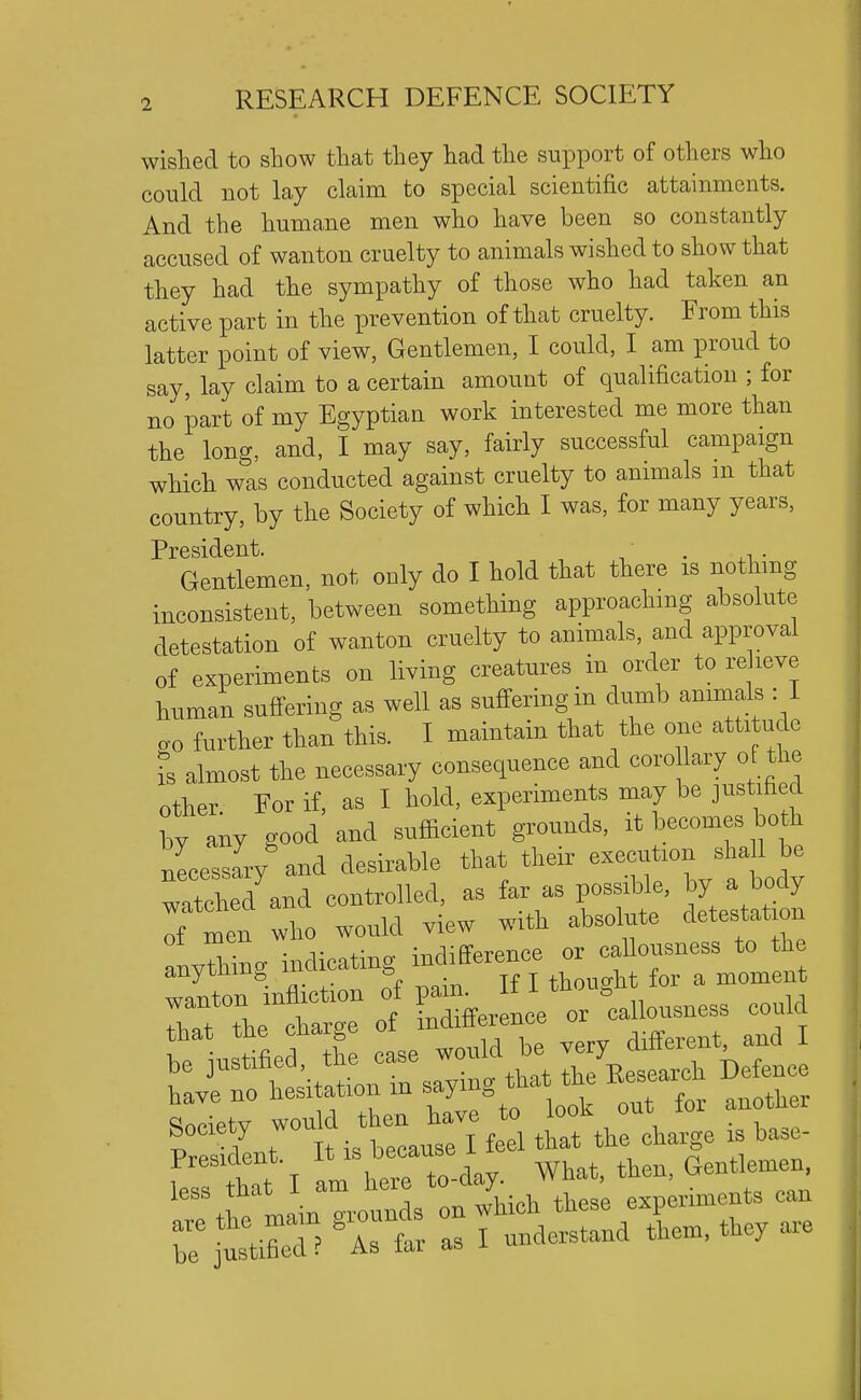 wished to show that they had the support of others who could not lay claim to special scientific attainments. And the humane men who have been so constantly accused of wanton cruelty to animals wished to show that they had the sympathy of those who had taken an active part in the prevention of that cruelty. From this latter point of view, Gentlemen, I could, I am proud to say, lay claim to a certain amount of qualification ; for no part of my Egyptian work interested me more than the long, and, I may say, fairly successful campaign which was conducted against cruelty to animals m that country, by the Society of which I was, for many years, President. . Gentlemen, not only do I hold that there is nothmg inconsistent, between something approaching absolute detestation of wanton cruelty to animals, and approval of experiments on living creatures in order to re leve human suffering as well as suffering in dumb animals : I ao further than this. I maintain that the one attitude is almost the necessary consequence and coro lary of the other For if, as I hold, experiments may be justified by any good and sufficient grounds, it becomes both lessaVand desirable that their execution ^hallj^ watched and controlled, as far as possible, ^Y ^^fJ Tf men -ho would view with absolute detestation indicating -differ^^^^^^^ be ustifie th case would be very different and I