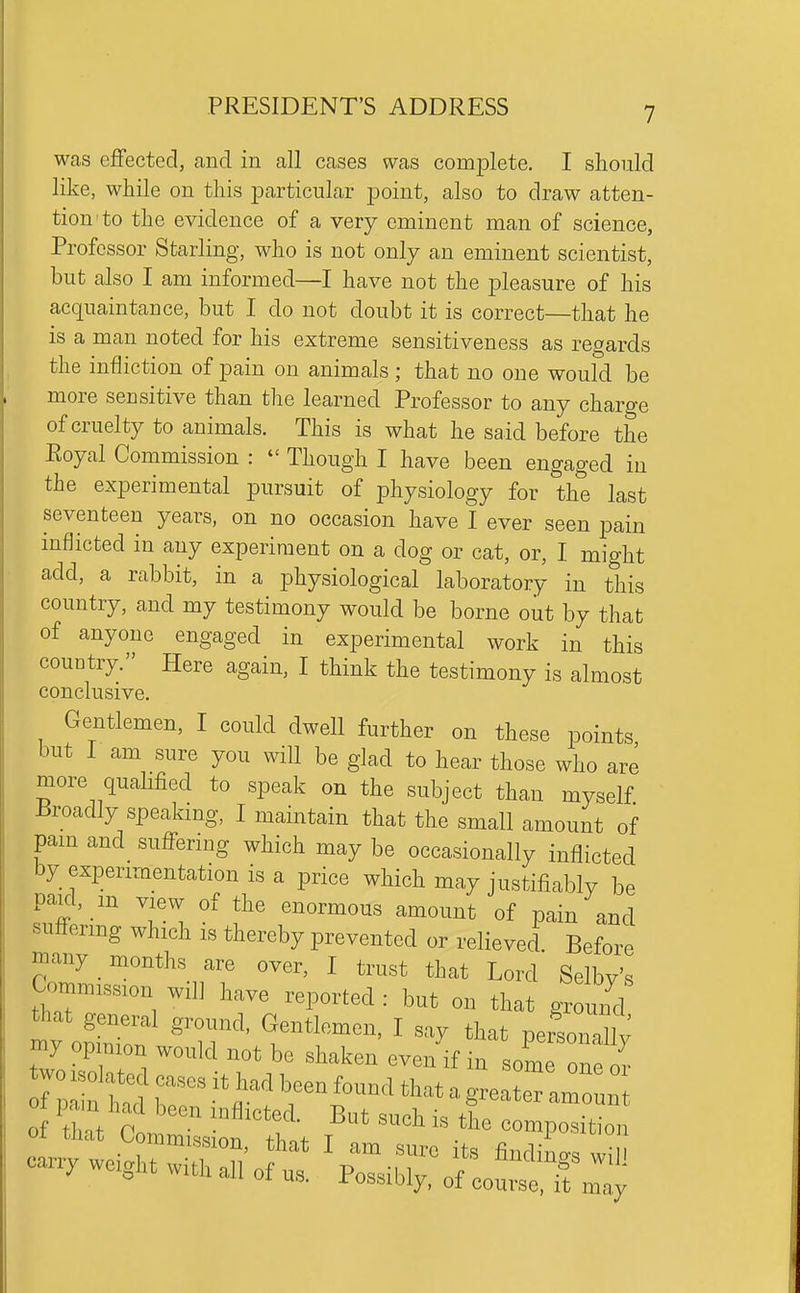 was effected, and in all cases was complete. I should like, while on this particular point, also to draw atten- tion to the evidence of a very eminent man of science, Professor Starling, who is not only an eminent scientist, but also I am informed—I have not the pleasure of his acquaintance, but I do not doubt it is correct—that he is a man noted for his extreme sensitiveness as regards the infliction of pain on animals; that no one would be more sensitive than the learned Professor to any charge of cruelty to animals. This is what he said before the Royal Commission :  Though I have been engaged in the experimental pursuit of physiology for the last seventeen years, on no occasion have I ever seen pain inflicted in any experiment on a dog or cat, or, I might add, a rabbit, in a physiological laboratory in this country, and my testimony would be borne out by that of anyone engaged in experimental work in this country. Here again, I think the testimony is almost conclusive. Gentlemen, I could dwell further on these points but I am sure you will be glad to hear those who are more qualified to speak on the subject than myself Broadly speakmg, I maintain that the small amount of pam and sufl^ering which may be occasionally inflicted by experimentation is a price which may justifiably be paKl, _m view of the enormous amount of pain and suffering which is thereby prevented or relieved Before many _ months are over, I trust that Lord Selby's Commission will have reported: but on that grouiKl that general ground, Gentlemen, I say that personaUv my opimon would not be shaken even if in some o fm ofrt'com:^;^:^^ i^^^^^^^^^^^^-i-^^^^-^ • 1 ^' I ^m sure its findino-^ wi'II c-y wcght with all of us. Possibly, of ooS „Ta