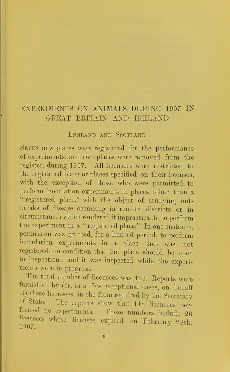 GREAT BRITAIN AND IRELAND England and Scotland Seven new places were registered for the performance of experiments, and two places were removed from tlie register, during 1907. All licensees were restricted to tlie registered place or places specified on their licenses, with the exception of those who were permitted to perform inoculation experiments in places other than a registered place, with the object of studying out- breaks of disease occurring in remote districts or in circumstances which rendered it impracticable to perform the experiment in a  registered place. In one instance, permission was granted, for a limited period, to perform inoculation experiments in a place that was not registered, on condition that the place should be open to inspection ; and it was inspected while the experi- ments were in progress. The total number of licensees was 423. Reports were furnished by (or, in a few exceptional cases, on behalf of) these licensees, in the form required by the Secretary of State. The reports show that 118 licensees per- formed no experiments. These numbers include 26 licensees whose licenses expired on Fclu'Lu.ry 28th 1907. ^