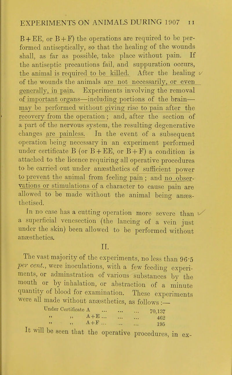 B + EE, or B + F) tlie operations are required to be per- formed antiseptically, so that the healing of the wounds shall, as far as possible, take place without pain. If the antiseptic precautions fail, and suppuration occurs, the animal is required to be killed. After the healing v of the wounds the animals are not necessarily, or even generally, in pain. Experiments involving the removal of important organs—including portions of the brain— may be performed without giving rise to pain after the recovery from the operation; and, after the section of a part of the nervous system, the resulting degenerative changes are painless. In the event of a subsequent operation lieing necessary in an experiment performed under certificate B (or B + EE, or B + F) a condition is attached to the licence requiring all operative procedures to be carried out under anaesthetics of sufficient power to prevent the animal from feeling pain ; and no obser- vations or stimulations of a character to cause pain are allowed to be made without the animal being anaes- thetised. In no case has a cutting operation more severe than a superficial venesection (the lancing of a vein just under the skin) been allowed to be performed without ansesthetics. II. The vast majority of the experiments, no less than 96-5 per cent., were inoculations, with a few feeding experi- ments, or adminstration of various substances by the mouth or by iDhalation, or abstraction of a minute quantity of blood for examination. These experiments were all made without ansesthetics, as follows :— Under Certificate A ij^O 1,37  >' A + E 4(52   ^+1^ 195 It will be seen that the operative procedures, in ex-