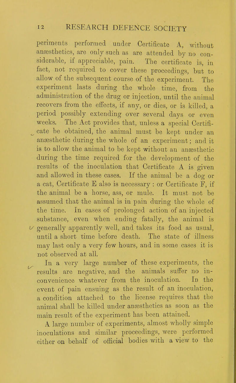 periments performed under Certificate A, witliout anfestlietics, are only such as are attended by no con- siderable, if appreciable, pain. The certificate is, in fact, not required to cover these proceedings, but to allow of the subsequent course of the experiment. The experiment lasts during the whole time, from the administration of the drug or injection, until the animal recovers from the effects, if any, or dies, or is killed, a period possibly extending over several days or even weeks. The Act provides that, unless a special Certifi- cate be obtained, the animal must be kept under an anaesthetic during the whole of an experiment; and it is to allow the animal to be kept without an ansesthetic during the time required for the development of the results of the inoculation that Certificate A is given and allowed in these cases. If the animal be a dog or a cat, Certificate E also is necessary : or Certificate F, if tbe animal be a horse, ass, or mule. It must not be assumed that the animal is in pain during the whole of the time. In cases of prolonged action of an injected substance, even when ending fatally, the animal is generally apparently well, and takes its food as usual, until a short time before death. The state of illness may last only a very few hours, and in some cases it is not observed at all. In a very large number of these experiments, the results are negative, and the animals suffer no in- convenience whatever from the inoculation. In the event of pain ensuing as the result of an inoculation, a condition attached to the license requires that the animal shall be killed under anaesthetics as soon as the main result of the experiment has been attained. A large number of experiments, almost wholly simple inoculations and similar proceedings, were performed either on behalf of official bodies with a view to the