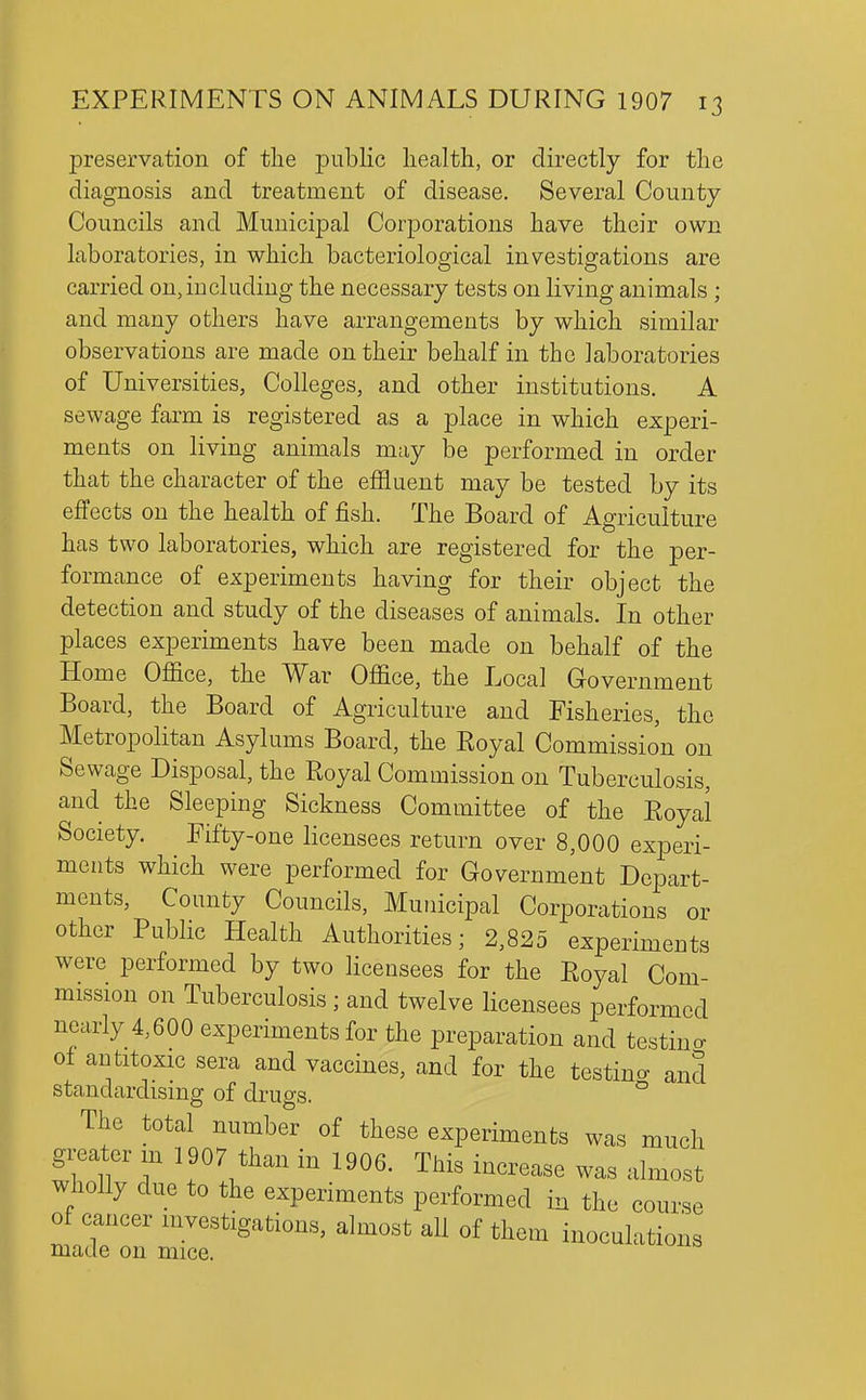 preservation of the public health, or directly for the diagnosis and treatment of disease. Several County Councils and Municipal Corporations have their own laboratories, in which bacteriological investigations are carried on, including the necessary tests on living animals ; and many others have arrangements by which similar observations are made on their behalf in the laboratories of Universities, Colleges, and other institutions. A sewage farm is registered as a place in which experi- ments on living animals may be performed in order that the character of the effluent may be tested by its effects on the health of fish. The Board of Agriculture has two laboratories, which are registered for the per- formance of experiments having for their object the detection and study of the diseases of animals. In other places experiments have been made on behalf of the Home Office, the War Office, the Local Government Board, the Board of Agriculture and Fisheries, the Metropolitan Asylums Board, the Eoyal Commission on Sewage Disposal, the Royal Commission on Tuberculosis, and the Sleeping Sickness Committee of the Eoyal Society. Fifty-one licensees return over 8,000 experi- ments which were performed for Government Depart- ments, County Councils, Municipal Corporations or other Public Health Authorities; 2,825 experiments were performed by two Hcensees for the Royal Com- mission on Tuberculosis; and twelve licensees performed nearly 4,600 experiments for the preparation and testino- of antitoxic sera and vaccines, and for the testino- and standardising of drugs. ° The total number of these experiments was much greater m 1907 than in 1906. This increase was almost wholly due to the experiments performed in the course of cancer investigations, almost all of them inoculations made on mice.