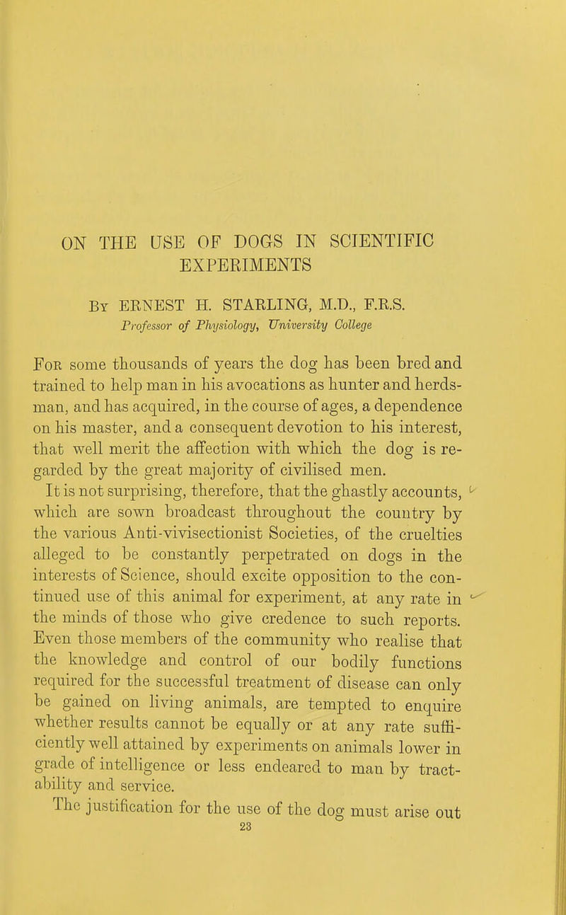 ON THE USE OF DOGS IN SCIENTIFIC EXPERIMENTS By ERNEST H. STARLING, M.D., F.R.S. Professor of Physiology, University College Foe some thousands of years the dog has been bred and trained to helj) man in his avocations as hunter and herds- man, and has acquired, in the course of ages, a dependence on his master, and a consequent devotion to his interest, that well merit the aflfection with which the dog is re- garded by the great majority of civilised men. It is not surprising, therefore, that the ghastly accounts, which are sown broadcast throughout the country by the various Anti-vivisectionist Societies, of the cruelties alleged to be constantly perpetrated on dogs in the interests of Science, should excite opposition to the con- tinued use of this animal for experiment, at any rate in the minds of those who give credence to such reports. Even those members of the community who realise that the knowledge and control of our bodily functions required for the successful treatment of disease can only be gained on living animals, are tempted to enquire whether results cannot be equally or at any rate suffi- ciently well attained by experiments on animals lower in grade of intelligence or less endeared to man by tract- ability and service. The justification for the use of the dog must arise out