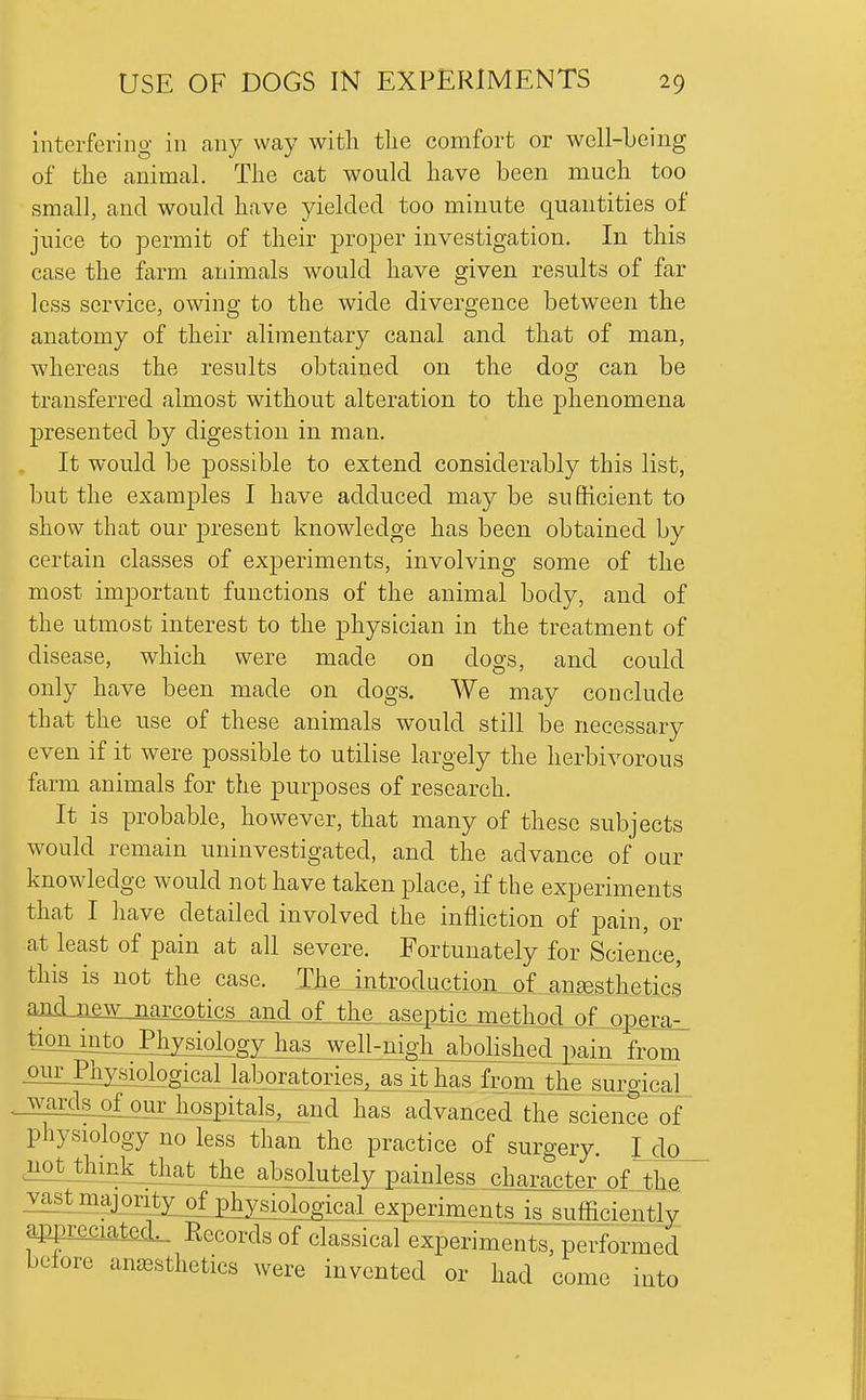 interfering in any way witli the comfort or well-Leing of the animal. The cat would have been much too small, and would have yielded too minute quantities of juice to permit of their proper investigation. In this case the farm animals would have given results of far less service, owing to the wide divergence between the anatomy of their alimentary canal and that of man, whereas the results obtained on the dog can be transferred almost without alteration to the phenomena presented by digestion in man. It would be possible to extend considerably this list, but the examples I have adduced may be sufficient to show that our present knowledge has been obtained by certain classes of experiments, involving some of the most important functions of the animal body, and of the utmost interest to the physician in the treatment of disease, which were made on dogs, and could only have been made on dogs. We may conclude that the use of these animals would still be necessary even if it were possible to utilise largely the herbivorous farm animals for the purposes of research. It is probable, however, that many of these subjects would remain uninvestigated, and the advance of our knowledge would not have taken place, if the experiments that I have detailed involved the infliction of pain, or at least of pain at all severe. Fortunately for Science, this is not the case. IMJntrocluction_of_m8estheti aiKbiew narcotics and of the ?iseptnp^^h^_ pf_Qpci^^ tioiLinto^hysiology^ ourPhj^ological jaboratories, as it has from the surgicaL wards_ofour hospitals, and has advanced the science of physiology no less than the practice of surgery. I do notjhmkjhat the absolutely painless character oflhe vastmajorit^ ph^^ experiments Is sufficiently app£ia±mL_ Records of classical experime^its, performed before anesthetics were invented or had come into