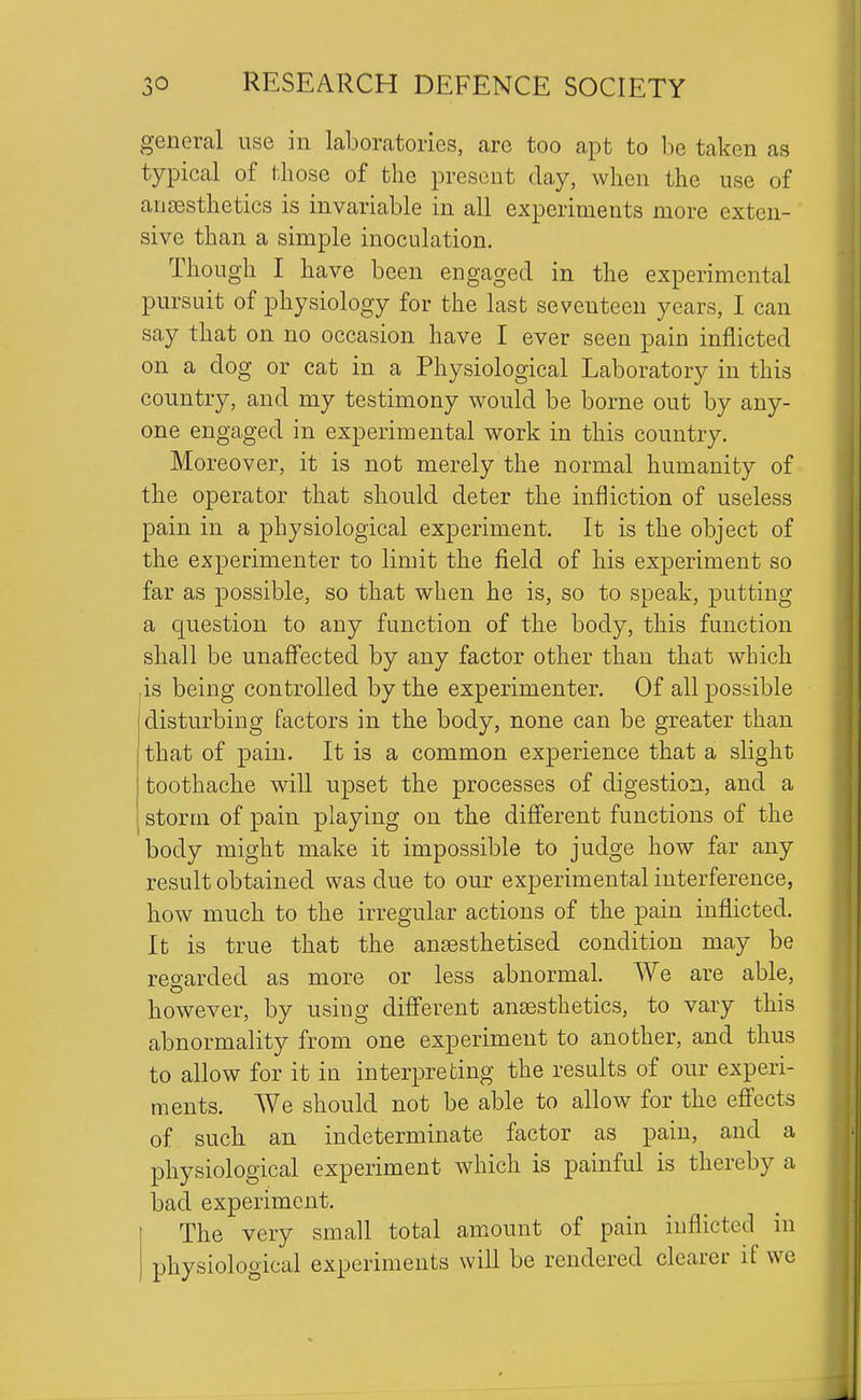 general use in laboratories, are too apt to be taken as typical of those of the present day, when the use of ansesthetics is invariable in all experiments more exten- sive than a simple inoculation. Though I have been engaged in the experimental pursuit of physiology for the last seventeen years, I can say that on no occasion have I ever seen pain inflicted on a dog or cat in a Physiological Laboratory in this country, and my testimony would be borne out by any- one engaged in experimental work in this country. Moreover, it is not merely the normal humanity of the operator that should deter the infliction of useless pain in a physiological experiment. It is the object of the experimenter to limit the field of his experiment so far as possible, so that when he is, so to speak, putting a question to any function of the body, this function shall be unaffected by any factor other than that which is being controlled by the experimenter. Of all possible disturbing factors in the body, none can be greater than that of pain. It is a common experience that a slight toothache will upset the processes of digestion, and a storm of pain playing on the different functions of the body might make it impossible to judge how far any result obtained was due to our experimental interference, how much to the irregular actions of the pain inflicted. It is true that the anaesthetised condition may be regarded as more or less abnormal. We are able, however, by using different ansesthetics, to vary this abnormality from one experiment to another, and thus to allow for it in interpreting the results of our experi- ments. We should not be able to allow for the effects of such an indeterminate factor as pain, and a physiological experiment which is painful is thereby a bad experiment. The very small total amount of pain inflicted^ in physiological experiments will be rendered clearer if we