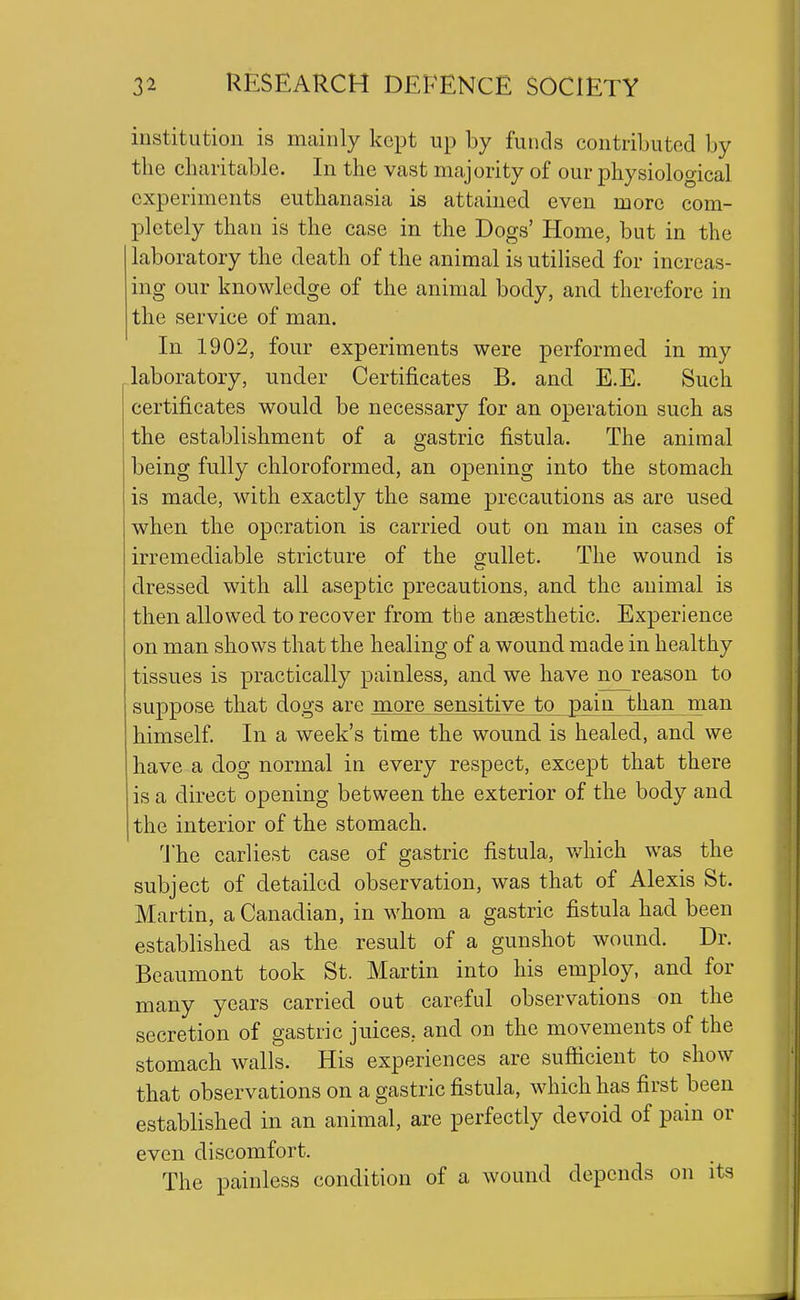 institution is mainly kept up by funds contributed by the charitable. In the vast majority of our physiological experiments euthanasia is attained even more com- pletely than is the case in the Dogs' Home, but in the laboratory the death of the animal is utilised for increas- ing our knowledge of the animal body, and therefore in the service of man. In 1902, four experiments were performed in my laboratory, under Certificates B. and E.E. Such certificates would be necessary for an operation such as the establishment of a gastric fistula. The animal being fully chloroformed, an opening into the stomach is made, with exactly the same precautions as are used when the operation is carried out on man in cases of irremediable stricture of the gullet. The wound is dressed with all aseptic precautions, and the animal is then allowed to recover from the ansesthetic. Experience on man shows that the healing of a wound made in healthy tissues is practically painless, and we have no reason to suppose that dogs are more sensitive to pain than^jnan himself. In a week's time the wound is healed, and we have a dog normal in every respect, except that there is a direct opening between the exterior of the body and the interior of the stomach. The earliest case of gastric fistula, v/hich was the subject of detailed observation, was that of Alexis St. Martin, a Canadian, in whom a gastric fistula had been established as the result of a gunshot wound. Dr. Beaumont took St. Martin into his employ, and for many years carried out careful observations on the secretion of gastric juices, and on the movements of the stomach walls. His experiences are sufticient to show that observations on a gastric fistula, which has first been established in an animal, are perfectly devoid of pain or even discomfort. The painless condition of a wound depends on its