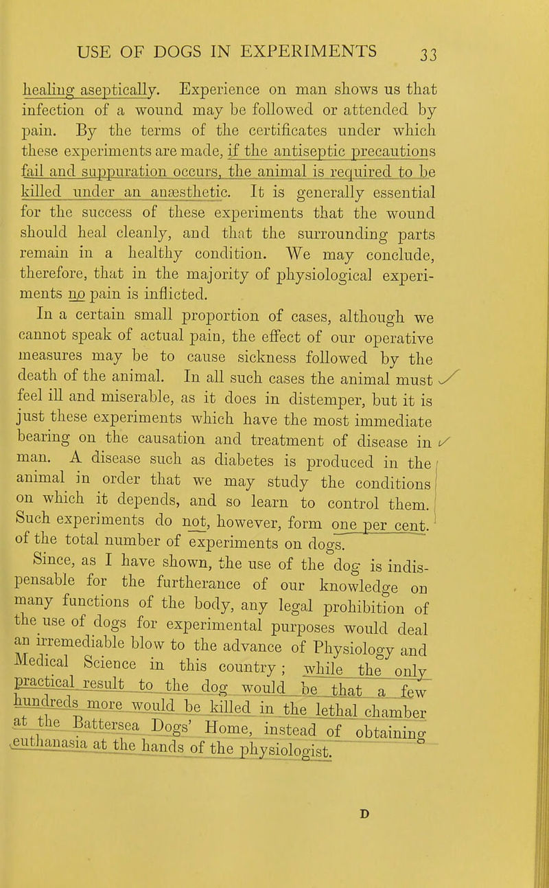 Iiealmg aseptically. Experience on man shows us tliat infection of a wound may be followed or attended by pain. By the terms of the certificates under which these experiments are made, if the antiseptic precautions fail and suppuration occurs, the animal is required to be killed under an ansesthetic. It is generally essential for the success of these experiments that the wound should heal cleanly, and that the surrounding parts remain in a healthy condition. We may conclude, therefore, that in the majority of physiological experi- ments n^ p)ain is inflicted. In a certain small proportion of cases, although we cannot speak of actual pain, the effect of our operative measures may be to cause sickness followed by the death of the animal. In all such cases the animal must y feel ill and miserable, as it does in distemper, but it is just these experiments which have the most immediate bearing on the causation and treatment of disease in 1/ man. A disease such as diabetes is produced in the animal in order that we may study the conditions on which it depends, and so learn to control them. Such experiments do n_ot, however, form one per cent, of the total number of experiments on dogs. Since, as I have shown, the use of the dog is indis- pensable for the furtherance of our knowledge on many functions of the body, any legal prohibition of the use of dogs for experimental purposes would deal an irremediable blow to the advance of Physiology and Medical Science in this country; while_tjbe^only pekcaLreMt_to_^^ a 1^ tekeds^more would3_e J:iUed_in._lhe lethaj chamber atJle Battersea Dogs' Home, instead of obtaining ^^3ilWsiaal^W D