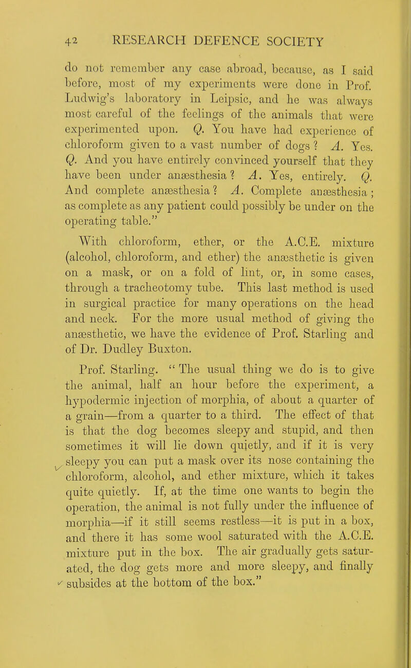 do not remember any case abroad, because, as I said before, most of my experiments were done in Prof. Ludwig's laboratory in Leipsic, and he was always most careful of the feelings of the animals that were experimented upon. Q. You have had experience of chloroform given to a vast number of dogs ? A. Yes. Q. And you have entirely convinced yourself that they have been under anaesthesia? A. Yes, entirely. Q. And complete ansesthesia ? A. Complete anaesthesia; as complete as any patient could possibly be under on the operating table. With chloroform, ether, or the A.C.E. mixture (alcohol, chloroform, and ether) the anaesthetic is given on a mask, or on a fold of lint, or, in some cases, through a tracheotomy tube. This last method is used in surgical practice for many operations on the head and neck. For the more usual method of giving the anaesthetic, we have the evidence of Prof. Starling and of Dr. Dudley Buxton. Prof. Starling. The usual thing we do is to give the animal, half an hour before the experiment, a hypodermic injection of morphia, of about a quarter of a grain—from a Cjuarter to a third. The effect of that is that the dog becomes sleepy and stupid, and then sometimes it will lie down qujetly, and if it is very ^ sleepy you can put a mask over its nose containing the chloroform, alcohol, and ether mixture, which it takes cjuite quietly. If, at the time one wants to begin the operation, the animal is not fully under the influence of morphia—if it still seems restless—it is put in a box, and there it has some wool saturated with the A.C.E. mixture put in the box. The air gradually gets satur- ated, the dog gets more and more sleepy, and finally subsides at the bottom of the box.