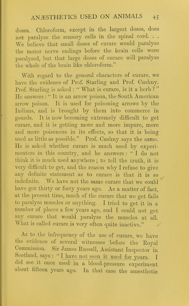 doses. Chloroform, except in the largest doses, does not paralyse the sensory cells in the spinal cord. . . We believe that small doses of curare would paralyse the motor nerve endings before the brain cells were paralysed, but that large doses of curare will paralyse the whole of the brain like chloroform. With regard to the general characters of curare, we have the evidence of Prof. Starling and Prof. Cushny. Prof. Starlino; is asked :  What is curare, is it a herb ?  He answers : It is an arrow j)oison, the South American arrow poison. It is used for poisoning arrows by the Indians, and is brought by them into commerce in gourds. It is now becoming extremely difficult to get curare, and it is getting more and more impure, more and more poisonous in its effects, so that it is being used as little as possible. Prof. Cushny says the same. He is asked whether curare is much used by experi- menters in this country, and he answers : I do not think it is much used anywhere; to tell the truth, it is very difficult to get, and the reason why I refuse to give any definite statement as to curare is that it is so indefinite. We have not the same curare that we could have got thirty or forty years ago. As a matter of fact, at the present time, much of the curare that we get fails to paralyse muscles or anything. I tried to get it in a number of places a few years ago, and I could not get any curare that would paralyse the muscles at all. What is called curare is very often quite inactive. ^ As to the infrequency of the use of curare, we have the evidence of several witnesses before the Royal Commission. Sir James Russell, Assistant Inspector in Scotland, says :  IJiave not seen it used for years. I did see it once used in a blood-pressure experiment about fifteen years ago. In that case the ansesthetic