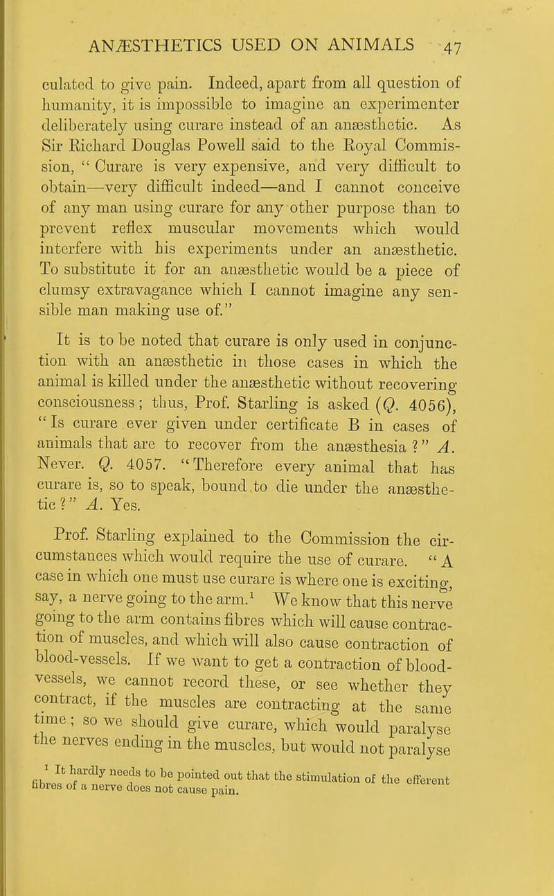 ciliated to give pain. Indeed, apart from all question of humanity, it is impossible to imagine an experimenter deliberately using curare instead of an ansestlietic. As Sir Richard Douglas Powell said to the Eoyal Commis- sion,  Curare is very exjDensive, and yevj difficult to obtain—very difficult indeed—and I cannot conceive of any man using curare for any other purpose than to prevent reflex muscular movements which would interfere with Lis exjDeriments under an anaesthetic. To substitute it for an anaesthetic would be a piece of clumsy extravagance which I cannot imagine any sen- sible man makino; use of. It is to be noted that curare is only used in conjunc- tion with an anaesthetic in those cases in which the animal is killed under the anaesthetic without recovering consciousness; thus. Prof Starling is asked (Q. 4056), Is curare ever given under certificate B in cases of animals that are to recover from the anaesthesia? A. Never. Q. 4057. Therefore every animal that has curare is, so to speak, bound to die under the anesthe- tic V A. Yes. Prof. Starling explained to the Commission the cir- cumstances which would require the use of curare.  A case in which one must use curare is where one is exciting, say, a nerve going to the arm. ^ We know that this nerve going to the arm contains fibres which will cause contrac- tion of muscles, and which will also cause contraction of blood-vessels. If we want to get a contraction of blood- vessels, we cannot record these, or see whether they contract, if the muscles are contracting at the same time; so we should give curare, which would paralyse the nerves ending in the muscles, but would not paralyse fihri^';'^^^ *° P'*'^ '^•^ ^^'^ stimulation of the efferent hbres of a nerve does not cause pain.