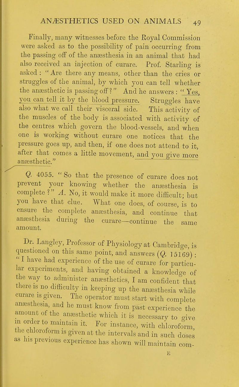 Finally, many witnesses before the Eoyal Commission were asked as to the possibility of pain occurring from the passing off of the aneesthesia in an animal that had also received an injection of curare. Prof Starling is asked :  Are there any means, other than the cries or struggles of the animal, by which you can tell whether the ana3sthetic is passing off? And he answers :  Yes. you can tell it by the blood pressure. Struggles have also what we call their visceral side. This activity of the muscles of the body is associated with activity of the centres which govern the blood-vessels, and when one is working without curare one notices that the pressure goes up, and then, if one does not attend to it, after that comes a little movement, and you o-ive more angesthetic. /■—' Q. 4055.  So that the presence of curare does not prevent your knowing whether the anesthesia is complete ? A. No, it would make it more difficult; but you have that clue. What one does, of course, is to ensure the complete anaesthesia, and continue that anaasthesia during the curare—continue the same amount. Dr. Langley, Professor of Physiology at Cambridge, is questioned on this same point, and answers [Q. 1 5169) •  I have had experience of the use of curare for particu- lar experiments, and having obtained a knowledge of the way to administer anaesthetics, I am confident that there is no difficulty in keeping up the an^Bsthesia while curare is given. The operator must start with complete anaesthesia, and he must know from past experience the amount oi the anaesthetic which it is necessary to aive m order to maintain it. For instance, with chloroform the chloroform is given at the intervals and in such doses as his previous experience has shown will maintain com-