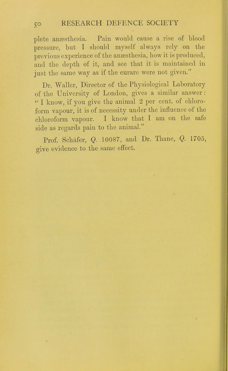 pletc ansestlicsia. Pain would cause a rise of blood pressure, but I should myself always rely on the previous experience of the anaesthesia, how it is produced, and the depth of it, and see that it is maintained in just the same way as if the curare were not given. Dr. AValler, Director of the Physiological Laboratory of the University of London, gives a similar answer:  I know, if you give the animal 2 per cent, of chloro- form vapour, it is of necessity under the influence of the chloroform vapour. I know that I am on the safe side as regards pain to the animal. Prof. Schafer, Q. 10087, and Dr. Thane, Q. 1705, give evidence to the same effect.