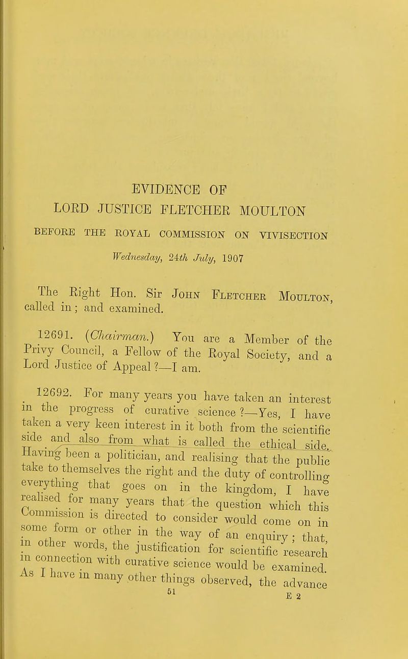 EVIDENCE OP LORD JUSTICE FLETCHER MOULTON BEFORE THE ROYAL COMMISSION ON VIVISECTION Wednesday, 2ith Jidy, 1907 The Right Hon. Sir John Fletcher Moulton, called in; cand examined. 12691. {Chairman.) You are a Member of the Privy Council, a Fellow of the Royal Society, and a Lord Justice of Appeal ?—I am. _ 12692. For many years you have taken an interest m the progress of curative science ?—7es I have taken a very keen interest in it both from the scientific si^:le _ an^_also^(mL_^^ the ethical side Having been a politician, and realising that the publi(^ take to themselves the right and the duty of controlling everything that goes on in the kingdom, I have realised for many years that the question which this Commission is directed to consider would come on in •some form or other in the way of an enquiry that m other words, the justification for scientific re'search m connection with curative science would be examined As I have m many other things observed, the advance