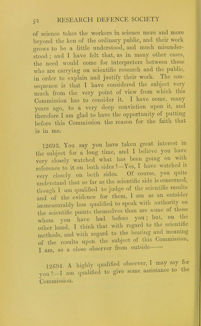 of science takes the workers in science more and more beyond the ken of the ordinary public, and their work grows to be a little understood, and much misunder- stood ; and I have felt that, as in many other cases, the need would come for interpreters between those who are carrying on scientific research and the pubUc, in order to explain and justify their work. The con- sequence is that I have considered the subject very much from the very point of view from which this Commission has to consider it. 1 have come, many years ago, to a very deep conviction upon it, and therefore I am glad to have the opportunity of putting before this Commission the reason for the faith that is m me. 12693. You say you have taken great interest m the subject for a long time, and I believe you have very closely watched what has been going on with reference to it on both sides ?—Yes, I have watched it very closely on both sides. Of course, you quite understand that so far as the scientific side is concerned, thouoh I am qualified to judge of the scientific results and ''of the evidence for them, 1 am as an outsider immeasurably less qualified to speak with authority on the scientific points themselves than are some of those whom you have had before you; but, on the other hand, I tbink that with regard to the scientific methods, and with regard to the bearing and meanmg of the results upon the subject of this Commission, I am, as a close observer from outside 19G94 A hicrhly qualified observer, I may say for youl—I am qualified to give some assistance to the Commission.