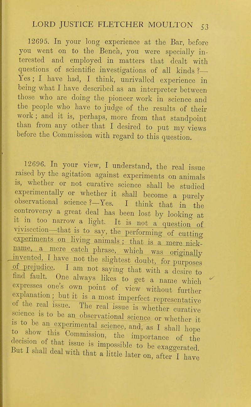 12695. In your long exiDerience at the Bar, before you went on to the Bench, you were specially in- terested and employed in matters that dealt with questions of scientific investigations of all kinds ?— Yes; I have had, I think, unrivalled experience in being what I have described as an interpreter between those who are doing the pioneer work in science and the people who have to judge of the results of their work ; and it is, perhaps, more from that standpoint than from any other that I desired to put my views before the Commission with regard to this question. 12696. In your \dew, I understand, the real issue raised by the agitation against experiments on animals IS, whether or not curative science shall be studied experimentally or whether it shall become a purely observational science ?—Yes. I think that in the controversy a great deal has been lost by lookina at It m too narrow a light. It is not a question of vivisection—that is to say, the performing of cuttincr exiJeriments on living animals; that is a^metejiidJ name,...a^ mere catch phrase, which was oriffinallv _mvented Ihave not the slightest doubt, for pun^o^s ^f jrejudice. I am not saymg that with a desire to find fault. One always likes to get a name which expresses ones own point of view without further explanation,- but it is a most imperfect representative of the real issue. The real issue is wiretheTcuivati^e science is to be an obseryational science or whether it to shoV tl '^'^'^^ '-nd, as I shall hope ^W- . r tiie importance of the decision 0 hat issue is impossible to be exaggerated But I shall deal with that a little later on, aftef I W