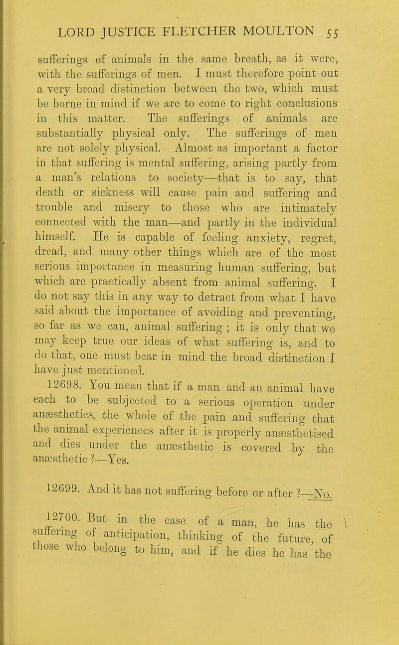 sufferings of animals in the same breath, as it were, with the sufferings of men. I must therefore point out a very broad distinction between the two, which must be borne in mind if we are to come to right conclusions in this matter. The sufferings of animals are substantially physical only. The sufferings of men are not solely physical. Almost as important a factor in that suffering is mental suffering, arising partly from a man's relations to society—that is to say, that death or sickness will cause pain and suffering and trouble and misery to those who are intimately connected with the man—and partly in the individual himself. He is capable of feeling anxiety, regret, dread, and many other things which are of the most serious importance in measuring human suflfering, but which are practically absent from animal suffering. I do not say this in any way to detract from what I have said about the importance of avoiding and preventing, so far as we can, animal suffering ; it is only that we may keep true our ideas of what suffering is, and to do that, one must bear in mind the broad distinction I have just mentioned. 12698. You mean that if a man and an animal have each to be subjected to a serious operation under anaesthetics, the whole of the pain and suffering that the animal experiences after it is properly amT3sthetised and dies under the anaesthetic is covered by the ana?sthetic ?—Yes. 12699. And it has not suffering before or after ? No. 12700. But in the case of a man, he has the I suiiermg of anticipation, thinking of the future, of those who belong to him, and if he dies he has the