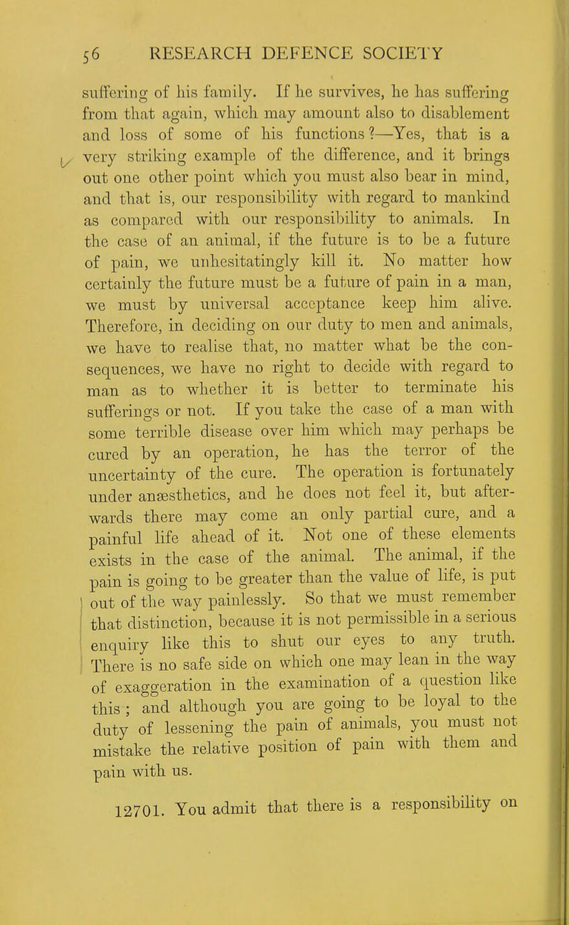 suffering of his family. If lie survives, lie has suffering from tliat again, which may amount also to disablement and loss of some of his functions ?—Yes, that is a J/ very striking example of the difference, and it brings out one other point which you must also bear in mind, and that is, our responsibility with regard to mankind as compared with our responsibility to animals. In the case of an animal, if the future is to be a future of pain, we unhesitatingly kill it. No matter how certainly the future must be a future of pain in a man, we must by universal acceptance keep him alive. Therefore, in deciding on our duty to men and animals, we have to realise that, no matter what be the con- sequences, we have no right to decide with regard to man as to whether it is better to terminate his sufferings or not. If you take the case of a man with some terrible disease over him which may perhaps be cured by an operation, he has the terror of the uncertainty of the cure. The operation is fortunately under anesthetics, and he does not feel it, but after- wards there may come an only partial cure, and a painful life ahead of it. Not one of these elements exists in the case of the animal. The animal, if the pain is going to be greater than the value of life, is put out of the way painlessly. So that we must remember that distinction, because it is not permissible in a serious enquiry like this to shut our eyes to any truth. There is no safe side on which one may lean in the way of exaggeration in the examination of a question like this ; and although you are going to be loyal to the duty of lessening the pain of animals, you must not mistake the relative position of pain with them and pain with us. 12701. You admit that there is a responsibility on