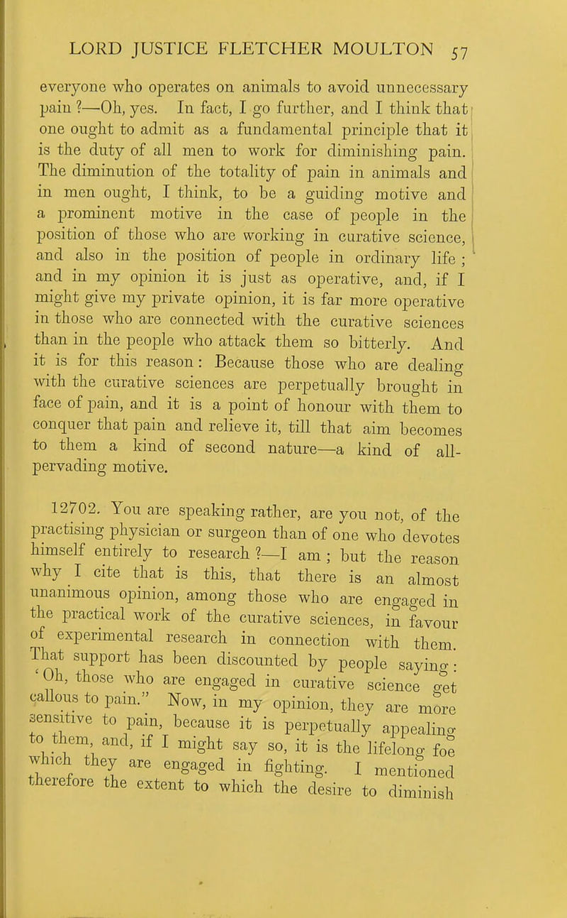 everyone who operates on animals to avoid unnecessary pain ?—Oh, yes. In fact, I go further, and I think that one ought to admit as a fundamental principle that it is the duty of all men to work for diminishing pain. The diminution of the totality of pain in animals and in men ought, I think, to be a guiding motive and a prominent motive in the case of people in the position of those who are working in curative science, and also in the position of people in ordinary life ; and in my opinion it is just as operative, and, if I might give my private opinion, it is far more operative in those who are connected with the curative sciences than in the people who attack them so bitterly. And it is for this reason : Because those who are dealing with the curative sciences are perpetually brought in face of pain, and it is a point of honour with them to conquer that pain and relieve it, till that aim becomes to them a kind of second nature—a kind of all- pervading motive. 12702. You are speaking rather, are you not, of the practising physician or surgeon than of one who devotes himself entirely to research ?—I am ; but the reason why I cite that is this, that there is an almost unanimous opinion, among those who are engaged in the practical work of the curative sciences, in favour of experimental research in connection with them That support has been discounted by people sayino- • ' Oh, those who are engaged in curative science get caUous to pain. Now, in my opinion, they are more sensitive to pain, because it is perpetually appealincr to them and, if I might say so, it is the lifelong foe which they are engaged in fighting. I mentioned therefore the extent to which the desire to diminish