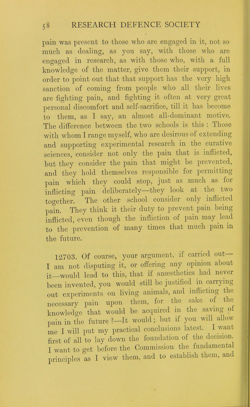 pain was present to those who are engaged in it, not so much as dealing, as you say, with those who arc engfag-ed in research, as with those who, with a full knowledge of the matter, give them their support, in order to point out that that support has the very high sanction of coming from people who all their lives are fighting pain, and fighting it often at very great personal discomfort and self-sacrifice, till it has become to them, as I say, an almost all-dominant motive. The difference between the two schools is this : Those with whom I range myself, who are desirous of extending and supporting experimental research in the curative sciences, consider not only the pain that is inflicted, but they consider the pain that might be prevented, and they hold themselves responsible for permitting pain which they could stop, just as much as for inflicting pain deliberately—they look at the two together. The other school consider only inflicted pain. They think it their duty to prevent pain being inflicted, even though the infliction of pain may lead to the prevention of many times that much pam in the future. 12703. Of course, your argument, if carried out— I am not disputing it, or ofi'ering any opinion about it_would lead, to this, that if anaesthetics had never been invented, you would still be justified in carrymg out experiments on living animals, and inflictmg the necessary pain upon them, for the sake of the knowledge that would be acquired in the savmg ot pain in the future ?-It would; but if you will allow me I will put my practical conclusions latest. I want first of all to lay down the foundation of the decision I want to get before the Commission the fundamental principles as I view them, and to establish them, and