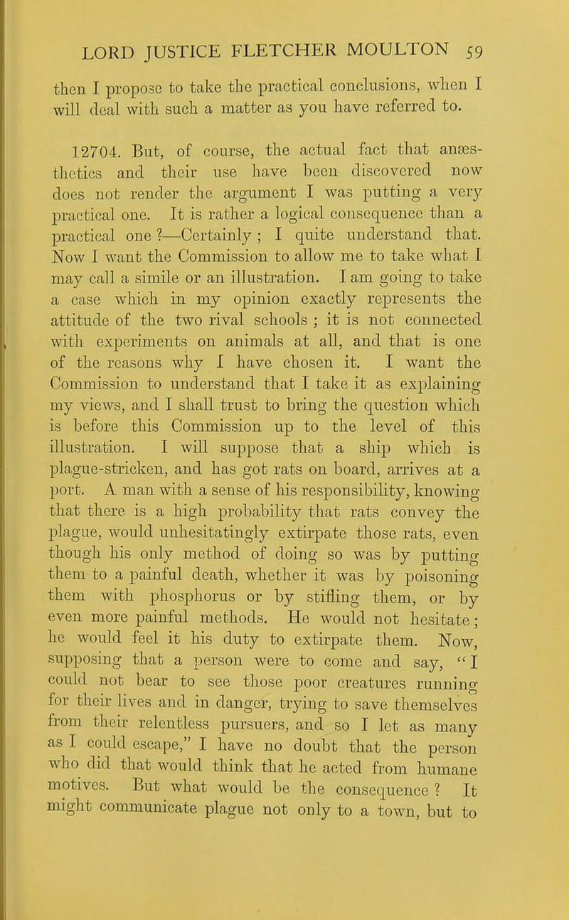 then I propose to take the practical conclusions, when I will deal with such a matter as you have referred to. 12704. But, of course, the actual fact that anaes- thetics and their use have been discovered now does not render the argument I was putting a very practical one. It is rather a logical consequence than a practical one ?—Certainly ; I quite understand that. Now I want the Commission to allow me to take what I may call a simile or an illustration. I am going to take a case which in my opinion exactly represents the attitude of the two rival schools ; it is not connected with experiments on animals at all, and that is one of the reasons why I have chosen it. I want the Commission to understand that I take it as explaining my views, and I shall trust to bring the question which is before this Commission up to the level of this illustration. I will suppose that a ship which is plague-stricken, and has got rats on board, arrives at a port. A man with a sense of his responsibility, knowing that there is a high ^probability that rats convey the plague, would unhesitatingly extirpate those rats, even though his only method of doing so was by putting them to a painful death, whether it was by poisoning them with phosphorus or by stifling them, or by even more painful methods. He would not hesitate; he would feel it his duty to extirpate them. Now, supposing that a person were to come and say, I could not bear to see those poor creatures running for their lives and in danger, tr^dng to save themselves from their relentless pursuers, and so I let as many as I could escape, I have no doubt that the person who did that would think that he acted from humane motives. But what would be the consequence ? It might communicate plague not only to a town, but to