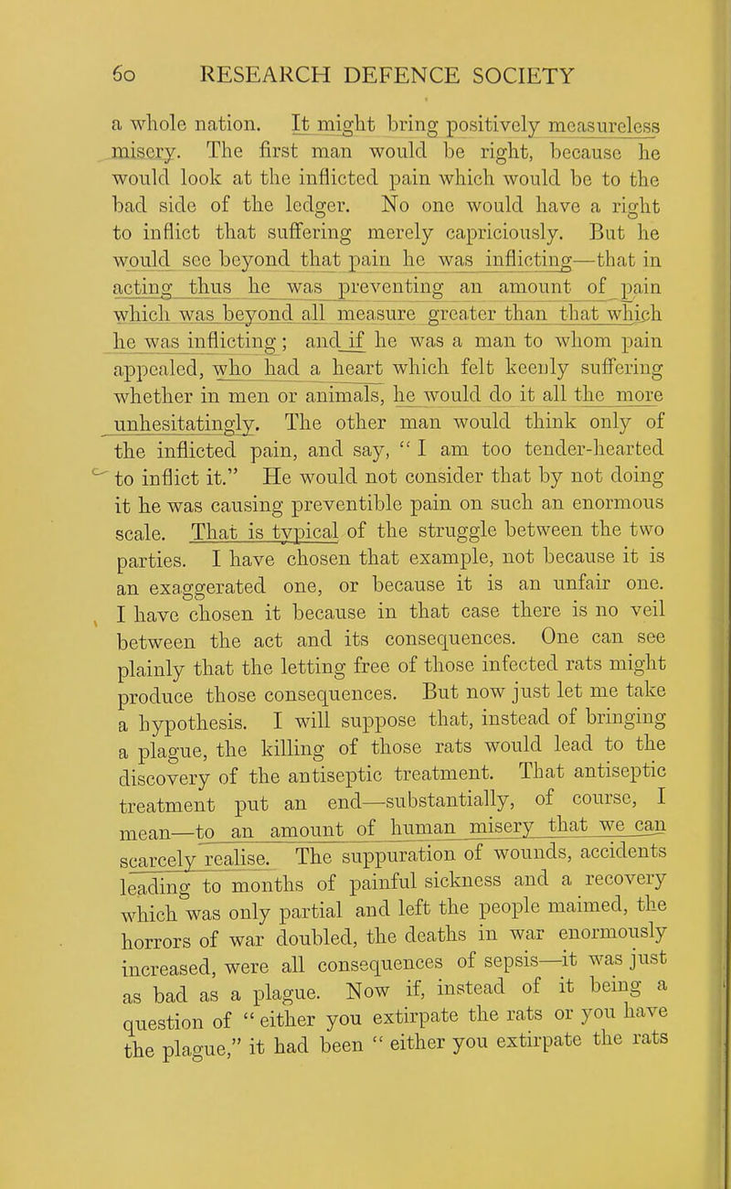 a whole nation. It^might bring positively measureless jaiscrj. The first man would be right, because he would look at the inflicted pain which would be to the bad side of the ledo;er. No one would have a rig-ht to inflict that suflfering merely capriciously. But he would see beyond that pain he was inflicting—that in acting thus he__was_ preventing an amount of_ pain which was beyond all measure greater than that which he was inflicting; and if he was a man to whom pain appealed, who had a heart which felt keenly suffering whether in men or animals, he^would do it all the more unhesitatingly. The other man would think only of the inflicted pain, and say, I am too tender-hearted to inflict it. He would not consider that by not doing it he was causing preventible pain on such an enormous scale. That is typical of the struggle between the two parties. I have chosen that example, not because it is an exaggerated one, or because it is an unfair one. I have chosen it because in that case there is no veil between the act and its consequences. One can see plainly that the letting free of those infected rats might produce those consequences. But now just let me take a hypothesis. I will suppose that, instead of bringing a plague, the killing of those rats would lead to the discovery of the antiseptic treatment. That antiseptic treatment put an end—substantially, of course, I niean—to an amount of human_miserv that we can scarcely realise. The suppuration of wounds, accidents leading to months of painful sickness and a recovery which was only partial and left the people maimed, the horrors of war doubled, the deaths in war enormously increased, were all consequences of sepsis—it was just as bad as a plague. Now if, instead of it bemg a question of either you extirpate the rats or you have the plague, it had been either you extirpate the rats