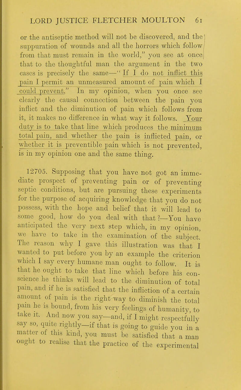 or the antiseptic method will not be discovered, and the' suiDjDuration of wounds and all the horrors which follow/ from that must remain in the world, you see at once| that to the thouo;litful man the aro;ument in the two cases is precisely the same— If I do not inflict this pain I permit an unmeasured amount of pain which I could prevent. In my opinion, when you once see clearly the causal connection between the pain you inflict and the diminution of jDain which follows from it, it makes no difi'erence in what way it follows. _Your duty is to take that line which produces the minimiTm total pain, and whether the pain is inflicted pain, or whether it is preventible pain which is not prevented, is in my opinion one and the same thing. 12705. Supposing that you have not got an imme- diate prospect of preventing pain or of preventing septic conditions, but are pursuing these experiments for the purpose of acquiring knowledge that you do not possess, with the hope and belief that it will lead to some good, how do you deal with that ?—You have anticipated the very next step which, in my opinion, we have to take in the examination of the subject.' The reason why I gave this illustration was that I wanted to put before you by an example the criterion which I say every humane man ought to follow. It is that he ought to take that line which before his con- science he thinks will lead to the diminution of total pam, and if he is satisfied that the infliction of a certain aniount of pain is the right way to diminish the total pam he is bound, from his very feelings of humanity to take It. And now you say—and, if I might respectfu'lly say so, quite rightly_if that is going to guide you in a matter of this kind, you must be satisfied that a man ought to realise that the practice of the experimental