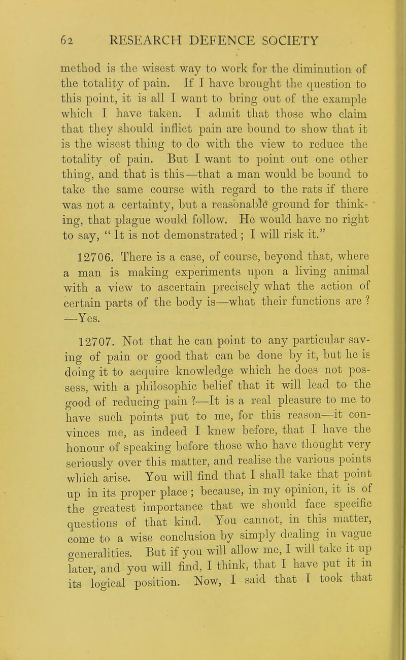 mctliod is the wisest way to work for tlie diminution of tlie totality of pain. If I have brought the question to this point, it is all I want to bring out of the example which I have taken. I admit that those who claim that they should inflict pain are bound to show that it is the wisest thing to do with the view to reduce the totality of pain. But I want to point out one other thing, and that is this—that a man would be bound to take the same course with regard to the rats if there was not a certainty, but a reasbnabk ground for think- ing, that plague would follow. He would have no right to say, It is not demonstrated ; I will risk it. 12706. There is a case, of course, beyond that, where a man is making experiments upon a living animal with a view to ascertain precisely what the action of certain parts of the body is—what their functions are ? —Yes. 12707. Not that he can point to any particular sav- ing of pain or good that can be done by it, but he is doing it to acquire knowledge which he does not pos- sess, with a philosophic belief that it will lead to the good of reducing pain ?—It is a real pleasure to me to have such points put to me, for this reason—it con- vinces me, as indeed I knew before, that I have the honour of speaking before those who have thought very seriously over this matter, and realise the various points which arise. You will find that I shall take that point up in its proper place; because, in my opinion, it is of the greatest importance that we should face specific questions of that kind. You cannot, in this matter, come to a wise conclusion by simply dealing in vague generalities. But if you will allow me, I wHl take it up later, and you will find, I think, that I have put it in its logical position. Now, I said that I took that