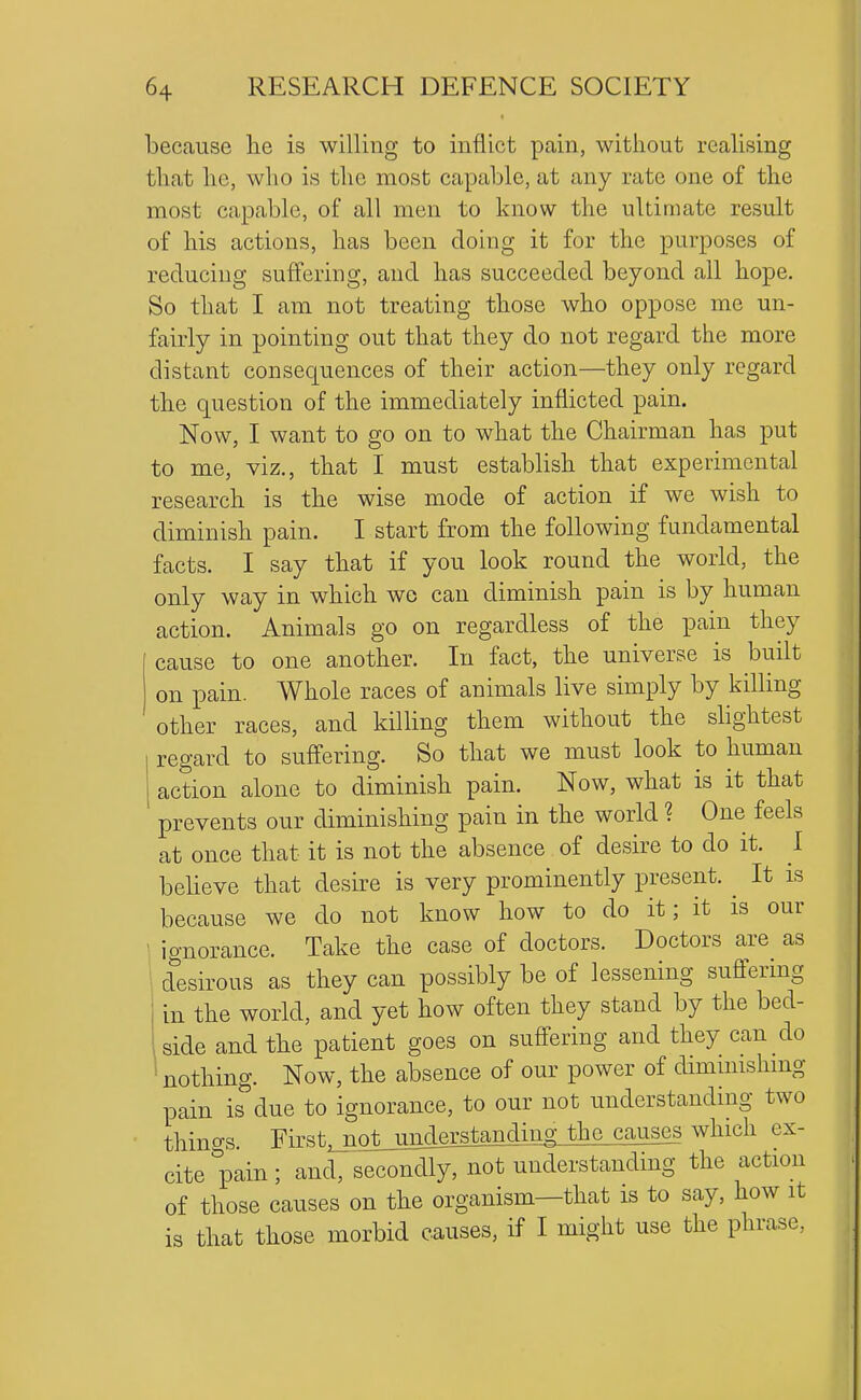 because lie is willing to inflict pain, without realising that he, who is the most capable, at any rate one of the most capable, of all men to know the ultimate result of his actions, has been doing it for the purposes of reducing suffering, and has succeeded beyond all hope. So that I am not treating those who oppose me un- fairly in pointing out that they do not regard the more distant consec|uences of their action—they only regard the question of the immediately inflicted pain. Now, I want to go on to what the Chairman has put to me, viz., that I must establish that experimental research is the wise mode of action if we wish to diminish pain. I start from the following fundamental facts. I say that if you look round the world, the only way in which wo can diminish pain is by human action. Animals go on regardless of the pain they cause to one another. In fact, the universe is built on pain. Whole races of animals live simply by killing other races, and killing them without the slightest regard to suffering. So that we must look to human action alone to diminish pain. Now, what is it that prevents our diminishing pain in the world ? One feels at once that it is not the absence of desire to do it. I believe that desire is very prominently present. ^ It is because we do not know how to do it; it is our ignorance. Take the case of doctors. Doctors are as desirous as they can possibly be of lessening suffering in the world, and yet how often they stand by the bed- side and the patient goes on suffering and they can do nothing. Now, the absence of om- power of diminishing pain is due to ignorance, to our not understanding two things. First^^oljmderstanding the causes which ex- cite pain; and, secondly, not understanding the action of those causes on the organism—that is to say, how it is that those morbid causes, if I might use the phrase,